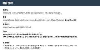 書誌情報
論⽂名
Variational Approaches For Auto-Encoding Generative Adversarial Networks.
著者
Mihaela Rosca, Balaji Lakshminarayanan, David Warde-Farley, Shakir Mohamed (DeepMind社)
論⽂URL
https://arxiv.org/pdf/1706.04987.pdf
Point
alpha-GANという新しいGANの⼿法を提唱している。
GANとVAEを組み合わせることで、両⽅の良いところを組み合わせ、より良い特徴表現を学習できる
選定理由
・実装を通して、GANの学習のための最適化の書き⽅など、今後役に⽴ちそうなノウハウが⾝につく
・近年盛り上がっているGANの事例として興味深い
 