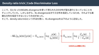 Density ratio trick | Code Discriminator Loss
ここで、元となったVAEはKL-divergenceを使って得られたZの分布が望み通りになっていることを
チェックしていた。しかしながら、KL-divergenceはガウス分布を仮定しているため、それよりも複
雑な分布を仮定できないという⽋点があった。
そこで、density ratio trickという⼿法を使い、KL-divergenceを以下のように近似した。
GANのLoss関数と同じ
 