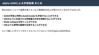 alpha-GANによる学習結果 まとめ
他のGANとくらべて画質が良くなったり数値的な向上が得られているわけではないが、
・GANの学習と同時にAutoEncoderも学習することができる
・VAEのように⽣成される特徴量の分布を制御することができる
・Mode collapseを防ぐことができる
・VAEよりも鮮明な画像を⽣成することができる
という嬉しいポイントがたくさんついているというのがalpha-GANの利点。
 