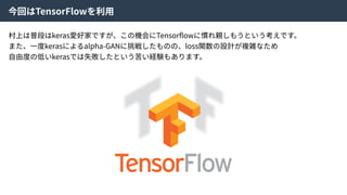 今回はTensorFlowを利⽤
村上は普段はkeras愛好家ですが、この機会にTensorﬂowに慣れ親しもうという考えです。
また、⼀度kerasによるalpha-GANに挑戦したものの、loss関数の設計が複雑なため
⾃由度の低いkerasでは失敗したという苦い経験もあります。
 