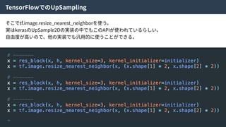 TensorFlowでのUpSampling
そこでtf.image.resize_nearest_neighborを使う。
実はkerasのUpSample2Dの実装の中でもこのAPIが使われているらしい。
⾃由度が⾼いので、他の実装でも汎⽤的に使うことができる。
 