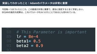 実装してわかったこと：Adamのパラメータは⾮常に重要
今回唯⼀つまづいたところ。この数値が⾮常に重要で、適当に設定すると全く学習しない。
DCGANの論⽂の成果は、このパラメータをみつけたことであるとも⾔われている。
 