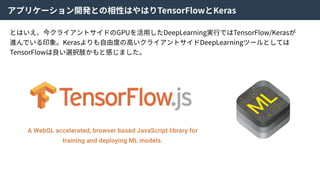アプリケーション開発との相性はやはりTensorFlowとKeras
とはいえ、今クライアントサイドのGPUを活⽤したDeepLearning実⾏ではTensorFlow/Kerasが
進んでいる印象。Kerasよりも⾃由度の⾼いクライアントサイドDeepLearningツールとしては
TensorFlowは良い選択肢かもと感じました。
 