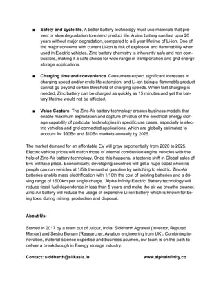 ■ Safety and cycle life. A better battery technology must use materials that pre-
vent or slow degradation to extend product life. A zinc battery can last upto 20
years without major degradation, compared to a 8 year lifetime of Li-ion. One of
the major concerns with current Li-ion is risk of explosion and flammability when
used in Electric vehicles. Zinc battery chemistry is inherently safe and non com-
bustible, making it a safe choice for wide range of transportation and grid energy
storage applications.
■ Charging time and convenience. Consumers expect significant increases in
charging speed and/or cycle life extension; and Li-ion being a flammable product
cannot go beyond certain threshold of charging speeds. When fast charging is
needed, Zinc battery can be charged as quickly as 15 minutes and yet the bat-
tery lifetime would not be affected.
■ Value Capture. The Zinc-Air battery technology creates business models that
enable maximum exploitation and capture of value of the electrical energy stor-
age capability of particular technologies in specific use cases, especially in elec-
tric vehicles and grid-connected applications, which are globally estimated to
account for $90Bn and $10Bn markets annually by 2025.
The market demand for an affordable EV will grow exponentially from 2020 to 2025.
Electric vehicle prices will match those of internal combustion engine vehicles with the
help of Zinc-Air battery technology. Once this happens, a tectonic shift in Global sales of
Evs will take place. Economically, developing countries will get a huge boost when its
people can run vehicles at 1/5th the cost of gasoline by switching to electric. Zinc-Air
batteries enable mass electrification with 1/10th the cost of existing batteries and a dri-
ving range of 1600km per single charge. ‘Alpha Infinity Electric’ Battery technology will
reduce fossil fuel dependence in less than 5 years and make the air we breathe cleaner.
Zinc-Air battery will reduce the usage of expensive Li-ion battery which is known for be-
ing toxic during mining, production and disposal.
About Us:
Started in 2017 by a team out of Jaipur, India: Siddharth Agrawal (Investor, Reputed
Mentor) and Seshu Bonam (Researcher, Aviation engineering from UK). Combining in-
novation, material science expertise and business acumen, our team is on the path to
deliver a breakthrough in Energy storage industry.
Contact: siddharth@silkasia.in www.alphainfinity.co
 