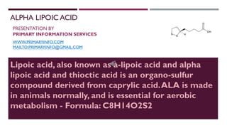 ALPHA LIPOIC ACID
PRESENTATION BY
PRIMARY INFORMATION SERVICES
WWW.PRIMARYINFO.COM
MAILTO:PRIMARYINFO@GMAIL.COM
Lipoic acid, also known as a-lipoic acid and alpha
lipoic acid and thioctic acid is an organo-sulfur
compound derived from caprylic acid.ALA is made
in animals normally, and is essential for aerobic
metabolism - Formula: C8H14O2S2
 
