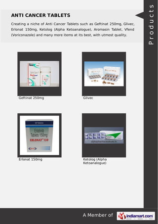 ANTI CANCER TABLETS 
Creating a niche of Anti Cancer Tablets such as Geftinat 250mg, Glivec, 
Erlonat 150mg, Ketolog (Alpha Ketoanalogue), Aromasin Tablet, Vfend 
(Voriconazole) and many more items at its best, with utmost quality. 
Geftinat 250mg Glivec 
Erlonat 150mg Ketolog (Alpha 
Ketoanalogue) 
A Member of 
P r o d u c t s 
 