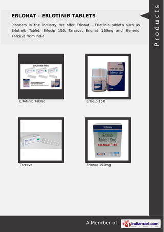 ERLONAT - ERLOTINIB TABLETS 
Pioneers in the industry, we offer Erlonat - Erlotinib tablets such as 
Erlotinib Tablet, Erlocip 150, Tarceva, Erlonat 150mg and Generic 
Tarceva from India. 
Erlotinib Tablet Erlocip 150 
Tarceva Erlonat 150mg 
A Member of 
P r o d u c t s 
 