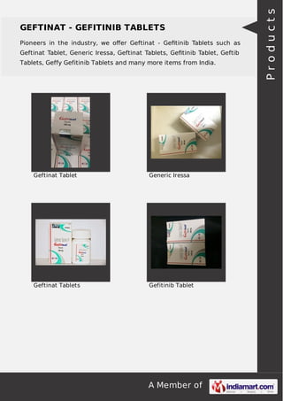 GEFTINAT - GEFITINIB TABLETS 
Pioneers in the industry, we offer Geftinat - Gefitinib Tablets such as 
Geftinat Tablet, Generic Iressa, Geftinat Tablets, Gefitinib Tablet, Geftib 
Tablets, Geffy Gefitinib Tablets and many more items from India. 
Geftinat Tablet Generic Iressa 
Geftinat Tablets Gefitinib Tablet 
A Member of 
P r o d u c t s 
 