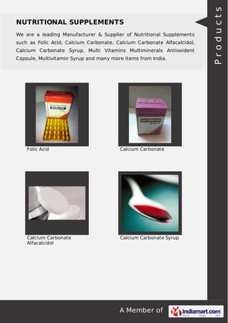 NUTRITIONAL SUPPLEMENTS 
We are a leading Manufacturer & Supplier of Nutritional Supplements 
such as Folic Acid, Calcium Carbonate, Calcium Carbonate Alfacalcidol, 
Calcium Carbonate Syrup, Multi Vitamins Multiminerals Antioxident 
Capsule, Multivitamin Syrup and many more items from India. 
Folic Acid Calcium Carbonate 
A Member of 
Calcium Carbonate 
Alfacalcidol 
Calcium Carbonate Syrup 
P r o d u c t s 
 