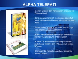 ALPHA TELEPATI
Dicetak Ekslusif dan Pemesanan langsung ke
Wahana Sejati
Berisi langkah-langkah mudah dan powerfull
untuk mempengaruhi orang lain tanpa bertatap
muka
Ketika anda membacanya maka saat itu juga
bisa langsung mepraktekkannya
Bukan hanya sekedar teori tetapi ada lembar
praktek yang langsung anda kerjakan
ALPHA TELEPATI didesain dengan mudah,
sederhana, ILMIAH dan HALAL untuk semua
AGAMA
Ditambah CD Pendukung untuk membantu
proses belajar
 