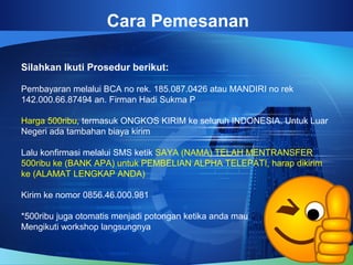 Cara Pemesanan
Silahkan Ikuti Prosedur berikut:
Pembayaran melalui BCA no rek. 185.087.0426 atau MANDIRI no rek
142.000.66.87494 an. Firman Hadi Sukma P
Harga 500ribu, termasuk ONGKOS KIRIM ke seluruh INDONESIA. Untuk Luar
Negeri ada tambahan biaya kirim
Lalu konfirmasi melalui SMS ketik SAYA (NAMA) TELAH MENTRANSFER
500ribu ke (BANK APA) untuk PEMBELIAN ALPHA TELEPATI, harap dikirim
ke (ALAMAT LENGKAP ANDA)
Kirim ke nomor 0856.46.000.981
*500ribu juga otomatis menjadi potongan ketika anda mau
Mengikuti workshop langsungnya
 