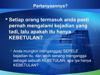 Pertanyaannya?
 Setiap orang termasuk anda pasti
pernah mengalami kejadian yang
tadi, lalu apakah itu hanya
KEBETULAN?
 Anda mungkin menganggap SEPELE
kejadian itu, dan lebih senang mengangga
sebagai sebuah KEBETULAN, apa iya hanya
KEBETULAN?
 