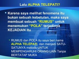 Lalu ALPHA TELEPATI?
 Karena saya melihat fenomena itu
bukan sebuah kebetulan, maka saya
membuat sebuah “RUMUS” untuk
menemukan “POLA” terjadinya
KEJADIAN itu
 RUMUS dan POLA itu saya beri nama
ALPHA TELEPATI, dan menjadi SATU-
SATUNYA metode UNTUK
MEMPENGARUHI ORANG LAIN Tanpa
BERTATAP MUKA
 