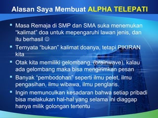 Alasan Saya Membuat ALPHA TELEPATI
 Masa Remaja di SMP dan SMA suka menemukan
“kalimat” doa untuk mepengaruhi lawan jenis, dan
itu berhasil 
 Ternyata “bukan” kalimat doanya, tetapi PIKIRAN
kita
 Otak kita memiliki gelombang, (brainwave), kalau
ada gelombang maka bisa mengirimkan pesan
 Banyak “pembodohan” seperti ilmu pelet, ilmu
pengasihan, ilmu wibawa, ilmu penglaris.
 Ingin memunculkan kesadaran bahwa setiap pribadi
bisa melakukan hal-hal yang selama ini diaggap
hanya milik golongan tertentu
 