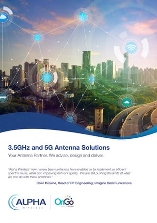 3.5GHz and 5G Antenna Solutions
Your Antenna Partner. We advise, design and deliver.
“Alpha Wireless’ new narrow beam antennas have enabled us to implement an efficient
spectral reuse, while also improving network quality. We are still pushing the limits of what
we can do with these antennas.”
Colin Browne, Head of RF Engineering, Imagine Communications
 