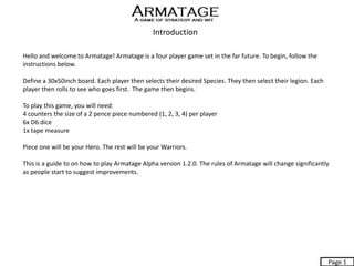Introduction
Hello and welcome to Armatage! Armatage is a four player game set in the far future. To begin, follow the
instructions below.
Define a 30x50inch board. Each player then selects their desired Species. They then select their legion. Each
player then rolls to see who goes first. The game then begins.
To play this game, you will need:
4 counters the size of a 2 pence piece numbered (1, 2, 3, 4) per player
6x D6 dice
1x tape measure
Piece one will be your Hero. The rest will be your Warriors.
This is a guide to on how to play Armatage Alpha version 1.2.0. The rules of Armatage will change significantly
as people start to suggest improvements.
Page 1
 