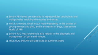  Serum AFP levels are elevated in hepatocellular carcinomas and
malignancies involving the ovaries and testes.
 Yolk sac tumors, which occur more frequently in the ovaries of
young women and girls, and in the testes of boys, raise serum
levels of AFP.
 Serum hCG measurement is also helpful in the diagnosis and
management of germ cell tumors.
 Thus, hCG and AFP are also used as tumor markers
 