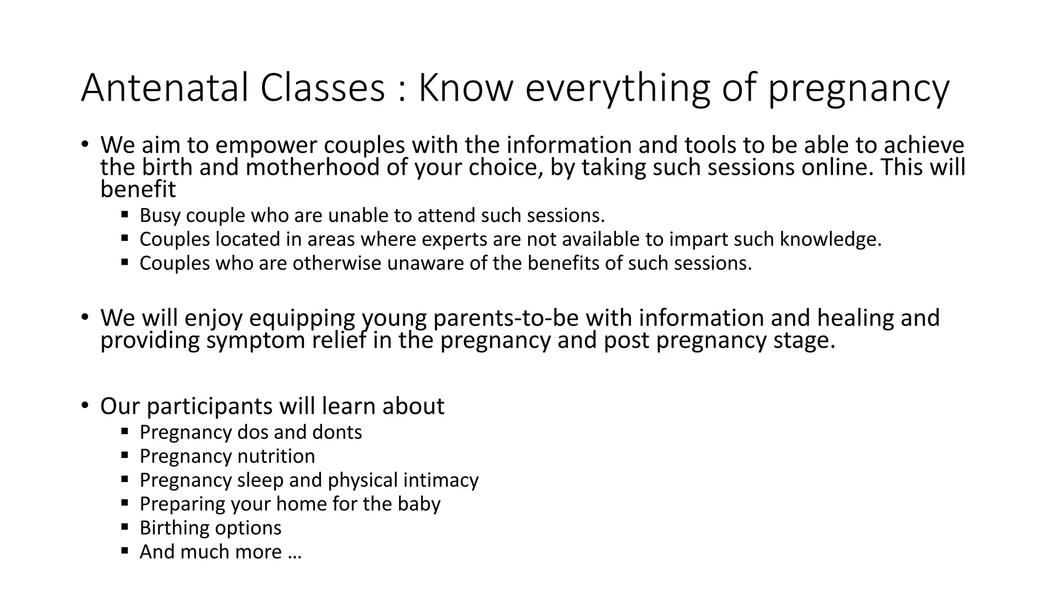 Antenatal Classes : Know everything of pregnancy
• We aim to empower couples with the information and tools to be able to achieve
the birth and motherhood of your choice, by taking such sessions online. This will
benefit
 Busy couple who are unable to attend such sessions.
 Couples located in areas where experts are not available to impart such knowledge.
 Couples who are otherwise unaware of the benefits of such sessions.
• We will enjoy equipping young parents-to-be with information and healing and
providing symptom relief in the pregnancy and post pregnancy stage.
• Our participants will learn about
 Pregnancy dos and donts
 Pregnancy nutrition
 Pregnancy sleep and physical intimacy
 Preparing your home for the baby
 Birthing options
 And much more …
 