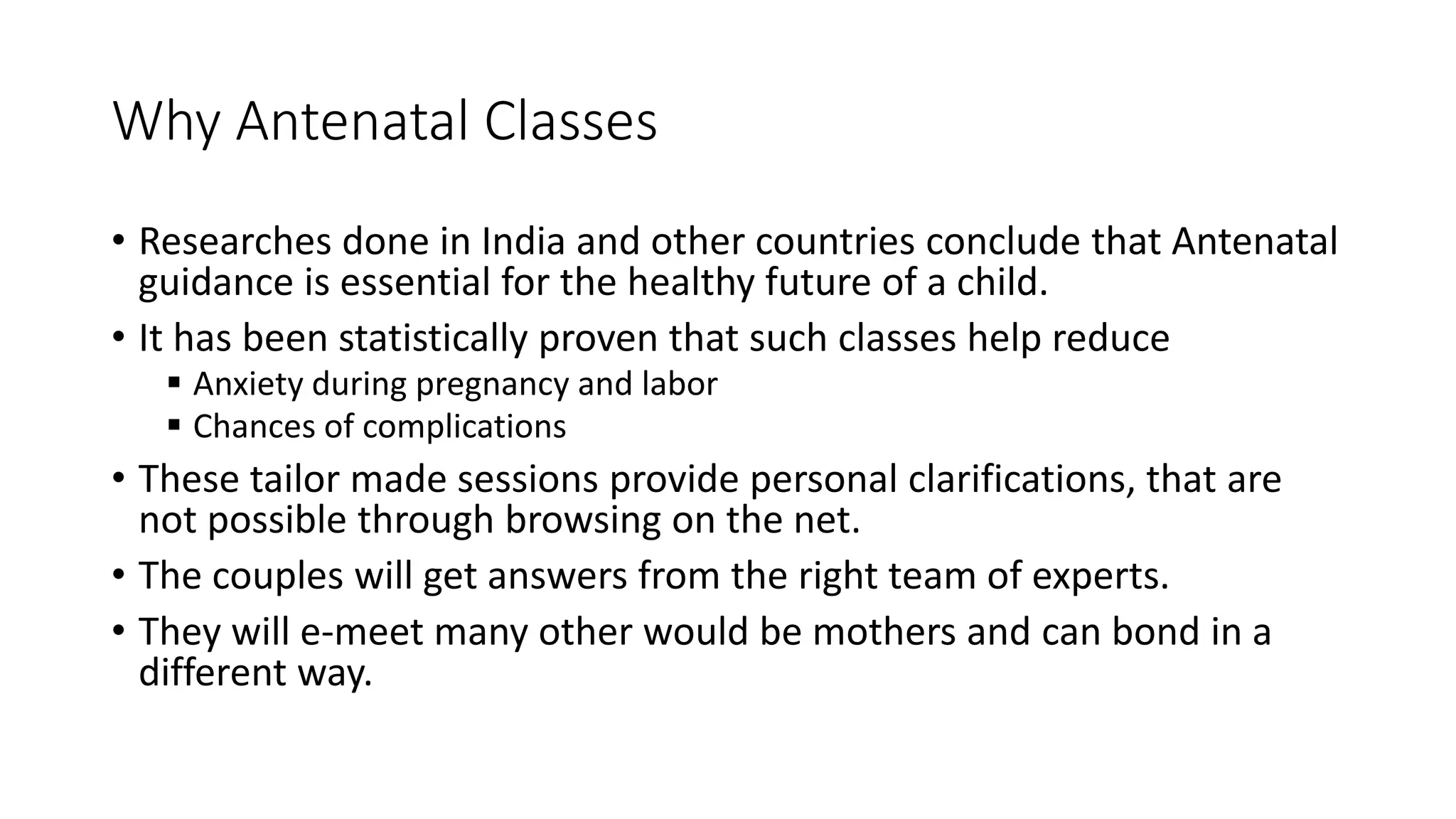 Why Antenatal Classes
• Researches done in India and other countries conclude that Antenatal
guidance is essential for the healthy future of a child.
• It has been statistically proven that such classes help reduce
 Anxiety during pregnancy and labor
 Chances of complications
• These tailor made sessions provide personal clarifications, that are
not possible through browsing on the net.
• The couples will get answers from the right team of experts.
• They will e-meet many other would be mothers and can bond in a
different way.
 