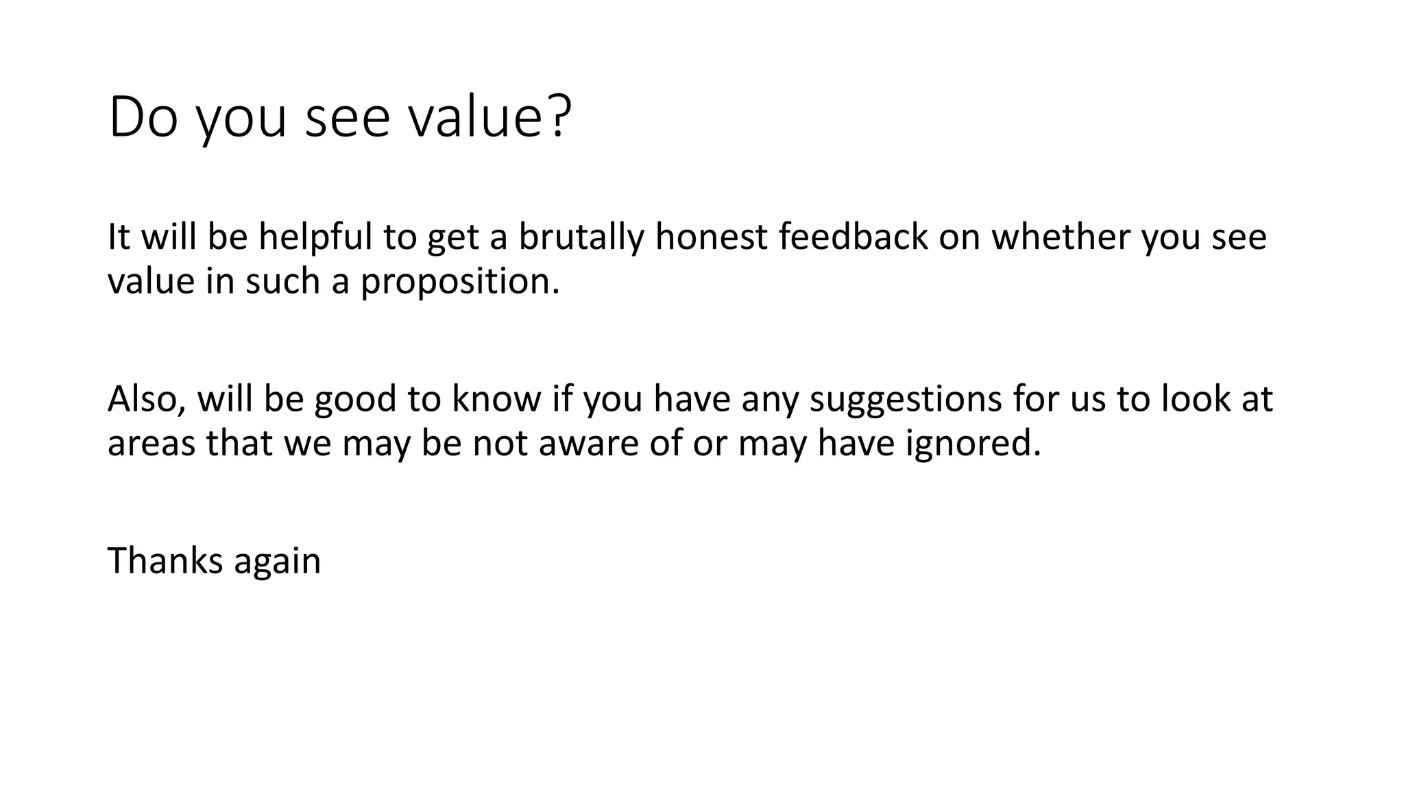 Do you see value?
It will be helpful to get a brutally honest feedback on whether you see
value in such a proposition.
Also, will be good to know if you have any suggestions for us to look at
areas that we may be not aware of or may have ignored.
Thanks again
 