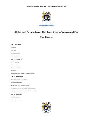 Alpha and Beta in Love: The True Story of Adam and Eve
www.AlphaBetaLove.com
www.AlphaBetaLove.com
Alpha and Beta in Love: The True Story of Adam and Eve
The Course
Day I: Universals
1: Creation
2: Evolution
3: The Nature of God
4: Wisdom & Perfection
Day II: Physicality
5: Heterosexuality
6: Heterosexual Love
7: Heterosexual Perfection
8: Happiness
9: Suffering & Ending Suffering with Wisdom Therapy
Day III: Distinctions
10: Wisdom of the Male & the Female
11: Attraction & Pleasure
12: Psychology of the Male & the Female
13: Male Perfection: The Sex Drive & The Alpha Capability
14: Female Perfection: The Love Drive & The Beta Capability
Day IV: Aggregate
15: Wisdom Culture
16: Anti-Wisdom Culture
 