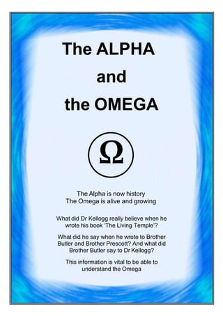 The ALPHA
and
the OMEGA
Ω
The Alpha is now history
The Omega is alive and growing
What did Dr Kellogg really believe when he
wrote his book ‘The Living Temple’?
What did he say when he wrote to Brother
Butler and Brother Prescott? And what did
Brother Butler say to Dr Kellogg?
This information is vital to be able to
understand the Omega
 
