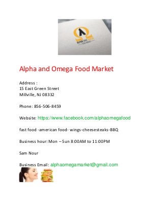 Alpha and Omega Food Market
Address :
15 East Green Street
Millville, NJ 08332
Phone: 856-506-8459
Website: https://www.facebook.com/alphaomegafood
fast food -american food- wings-cheesesteaks-BBQ
Business hour: Mon – Sun 8:00AM to 11:00PM
Sam Nour
Business Email: alphaomegamarket@gmail.com
 