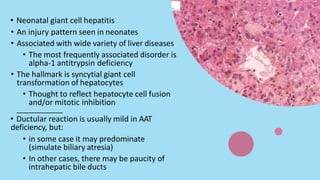 • Neonatal giant cell hepatitis
• An injury pattern seen in neonates
• Associated with wide variety of liver diseases
• The most frequently associated disorder is
alpha-1 antitrypsin deficiency
• The hallmark is syncytial giant cell
transformation of hepatocytes
• Thought to reflect hepatocyte cell fusion
and/or mitotic inhibition
• Ductular reaction is usually mild in AAT
deficiency, but:
• in some case it may predominate
(simulate biliary atresia)
• In other cases, there may be paucity of
intrahepatic bile ducts
 