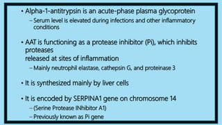 • Alpha-1-antitrypsin is an acute-phase plasma glycoprotein
– Serum level is elevated during infections and other inflammatory
conditions
• AAT is functioning as a protease inhibitor (Pi), which inhibits
proteases
released at sites of inflammation
– Mainly neutrophil elastase, cathepsin G, and proteinase 3
• It is synthesized mainly by liver cells
• It is encoded by SERPINA1 gene on chromosome 14
– (Serine Protease INhibitor A1)
– Previously known as Pi gene
 