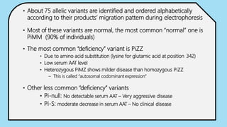 • About 75 allelic variants are identified and ordered alphabetically
according to their products’ migration pattern during electrophoresis
• Most of these variants are normal, the most common “normal” one is
PiMM (90% of individuals)
• The most common “deficiency” variant is PiZZ
• Due to amino acid substitution (lysine for glutamic acid at position 342)
• Low serum AAT level
• Heterozygous PiMZ shows milder disease than homozygous PiZZ
– This is called “autosomal codominant expression”
• Other less common “deficiency” variants
• Pi-null: No detectable serum AAT – Very aggressive disease
• Pi-S: moderate decrease in serum AAT – No clinical disease
 