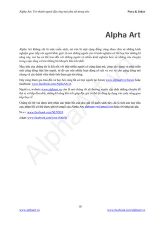 Alpha Art: Trở thành người đàn ông mọi phụ nữ mong ước Nexx & Joker
10
www.alphaart.vn www.facebook.com/alphaart.vn
Alpha Art
Alpha Art không chỉ là một cuốn sách, nó còn là một cộng đồng cùng nhau chia sẻ những kinh
nghiệm giao tiếp với người khác giới, là nơi những người còn ít kinh nghiệm có thể học hỏi những kĩ
năng này, nơi họ có thể trao đổi với những người có nhiều kinh nghiệm hơn về những câu chuyện
trong cuộc sống và tìm những lời khuyên hữu ích nhất.
Mục tiêu của chúng tôi là kết nối với thật nhiều người có cùng đam mê, cùng xây dựng và phát triển
một cộng đồng thật lớn mạnh, từ đó tạo nên nhiều hoạt động có ích và vui vẻ cho cộng đồng nói
chung và các thành viên nhiệt tình tham gia nói riêng.
Hãy cùng tham gia trao đổi và học hỏi cùng tất cả mọi người tại forum www.alphaart.vn/forum hoặc
facebook: www.facebook.com/AlphaArt.vn
Ngoài ra, website www.alphaart.vn còn là nơi chúng tôi sẽ thường xuyên cập nhật những chuyên đề
thú vị và hấp dẫn nhất, những kĩ năng hữu ích giúp độc giả có thể dễ dàng áp dụng vào cuộc sống giao
tiếp thực tế.
Chúng tôi rất vui được đón nhận các phản hồi của đọc giả về cuốn sách này, dù là tích cực hay tiêu
cực, phản hồi có thể được gửi tới email của Alpha Art: alphaart.vn@gmail.com hoặc tới từng tác giả:
Nexx: www.facebook.com/NEXX18
Joker: www.facebook.com/joxx.JOKER
 