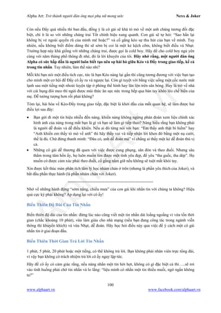 Alpha Art: Trở thành người đàn ông mọi phụ nữ mong ước Nexx & Joker
100
www.alphaart.vn www.facebook.com/alphaart.vn
Còn nếu Đẩy quá nhiều thì ban đầu, đồng ý là cô gái sẽ khá tò mò về một anh chàng tương đối đặc
biệt, chí ít là so với những chàng trai Tốt chính hiệu xung quanh. Con gái sẽ tự hỏi: “Sao hắn lại
không bị vẻ ngoài quyến rũ của mình mê hoặc?” và cố gắng kéo sự thu hút của bạn về mình. Tuy
nhiên, nếu không biết điểm dừng thì sẽ sớm bị coi là một kẻ kệch cỡm, không biết điều và Nhạt.
Trường hợp này khá giống với những chàng trai, được gọi là cold boy. Hãy để cho cold boy ngủ yên
cùng với năm tháng phổ thông đi nhé, đó là lời khuyên của tôi. Hãy nhớ rằng, một người đàn ông
Alpha có sức hấp dẫn là người luôn biết tạo nên sự hài hò giữa Kéo và Đẩy trong giao tiếp, kể cả
trong tin nhắn. Tuy nhiên, làm thế nào nhỉ?
Mỗi khi bạn nói một điều tích cực, tức là bạn Kéo nàng lại gần thì cũng tương đương với việc bạn tạo
cho mình một cơ hội để Đẩy cô ấy ra và ngược lại. Còn gì tuyệt vời bằng việc uống một cốc nước mát
lạnh sau một tiếng mệt nhoài luyện tập ở phòng thể hình hay lăn lộn trên sân bóng. Hay là trở về nhà
với cái bụng đói meo thì ngửi được mùi thức ăn sực nức trong bếp qua bàn tay khéo léo chế biến của
mẹ. Dễ tưởng tượng hơn rồi phải không?
Tóm lại, hài hòa về Kéo-Đẩy trong giao tiếp, đặc biệt là khởi đầu của mối quan hệ, sẽ làm được hai
điều lợi sau đây:
• Bạn gửi đi một tín hiệu nhiễu đến nàng, khiến nàng không ngừng phán đoán xem liệu chính xác
hình ảnh của nàng trong mắt bạn là gì và bạn sẽ làm gì tiếp theo? Nàng hiểu rằng bạn không phải
là người dễ đoán và dễ điều khiển. Nếu ai đó từng nói với bạn: “Em thấy anh thật bí hiểm” hay
“Anh khiến em thấy tò mò về anh” thì hãy thấy vui và tiếp nhận lời khen đó bằng một nụ cười,
thế là đủ. Chứ đừng thanh minh: “Đâu có, anh dễ đoán mà” vì chẳng ai thấy một kẻ dễ đoán thú vị
cả.
• Những cô gái dễ thương đã quen với việc được cung phụng, săn đón và theo đuổi. Nhưng sâu
thẳm trong tâm hồn ấy, họ luôn muốn tìm được một tình yêu đẹp, để yêu “tha guốc, tha dép”. Họ
muốn có được cảm xúc phải theo đuổi, cố gắng nắm giữ nếu không sẽ tuột mất khỏi tay.
Xin được kết thúc màn phân tích tâm lý học nhàm chán ở trên (nhưng là phần yêu thích của Joker), và
bắt đầu phần thực hành (là phần nhàm chán với Joker).
---------------------------------------------------------------
Nhớ về những hành động “sớm nắng, chiều mưa” của con gái khi nhắn tin với chúng ta không? Hiệu
quả cực kỳ phải không? Áp dụng lại với cô ấy!
Biến Thiên Độ Dài Của Tin Nhắn
Biến thiên độ dài của tin nhắn: đừng lúc nào cũng viết một tin nhắn dài loằng ngoằng vì vừa tốn thời
gian (chắc khoảng 10 phút), vừa làm giàu cho nhà mạng (nếu bạn đang công tác trong ngành viễn
thông thì khuyến khích) và vừa Nhạt, dễ đoán. Hãy học hỏi điều này qua việc để ý cách một cô gái
nhắn tin ở giai đoạn đầu.
Biến Thiên Thời Gian Trả Lời Tin Nhắn
1 phút, 5 phút, 20 phút hoặc một tiếng, có thể không trả lời. Bạn không phải nhân viên trực tổng đài,
vì vậy bạn không có trách nhiệm trả lời cô ấy ngay lập tức.
Hãy để cô ấy có cảm giác rằng, nếu nàng nhắn một tin hời hợt, không có gì đặc biệt cả thì…..sẽ rơi
vào tình huống phải chờ tin nhắn và lo lắng: “liệu mình có nhắn một tin thiếu muối, ngớ ngẩn không
ta?”
 