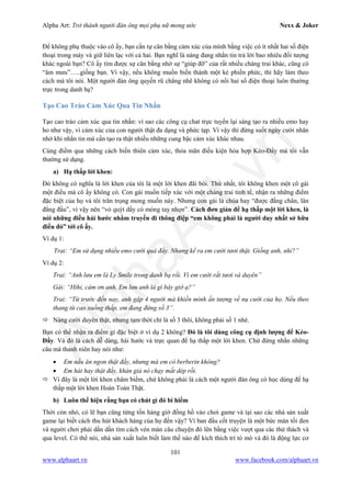 Alpha Art: Trở thành người đàn ông mọi phụ nữ mong ước Nexx & Joker
101
www.alphaart.vn www.facebook.com/alphaart.vn
Để không phụ thuộc vào cô ấy, bạn cần tự cân bằng cảm xúc của mình bằng việc có ít nhất hai số điện
thoại trong máy và giữ liên lạc với cả hai. Bạn nghĩ là nàng đang nhắn tin trả lời bao nhiêu đối tượng
khác ngoài bạn? Cô ấy tìm được sự cân bằng nhờ sự “giúp đỡ” của rất nhiều chàng trai khác, cũng có
“âm mưu”…..giống bạn. Vì vậy, nếu không muốn biến thành một kẻ phiền phức, thì hãy làm theo
cách mà tôi nói. Một người đàn ông quyến rũ chẳng nhẽ không có nổi hai số điện thoại luôn thường
trực trong danh bạ?
Tạo Cao Trào Cảm Xúc Qua Tin Nhắn
Tạo cao trào cảm xúc qua tin nhắn: vì sao các công cụ chat trực tuyến lại sáng tạo ra nhiều emo hay
ho như vậy, vì cảm xúc của con người thật đa dạng và phức tạp. Vì vậy thì đừng suốt ngày cười nhăn
nhở khi nhắn tin mà cần tạo ra thật nhiều những cung bậc cảm xúc khác nhau.
Cùng điểm qua những cách biến thiên cảm xúc, thỏa mãn điều kiện hòa hợp Kéo-Đẩy mà tôi vẫn
thường sử dụng.
a) Hạ thấp lời khen:
Đó không có nghĩa là lời khen của tôi là một lời khen đãi bôi. Thứ nhất, tôi không khen một cô gái
một điều mà cô ấy không có. Con gái muốn tiếp xúc với một chàng trai tinh tế, nhận ra những điểm
đặc biệt của họ và tôi trân trọng mong muốn này. Nhưng con gái là chúa hay “được đằng chân, lân
đằng đầu”, vì vậy nên “vỏ quýt dầy có móng tay nhọn”. Cách đơn giản để hạ thấp một lời khen, là
nói những điều hài hước nhằm truyền đi thông điệp “em không phải là người duy nhất sở hữu
điều đó” tới cô ấy.
Ví dụ 1:
Trai: “Em sử dụng nhiều emo cười quá đấy. Nhưng kể ra em cười tươi thật. Giống anh, nhỉ?”
Ví dụ 2:
Trai: “Anh lưu em là Ly Smile trong danh bạ rồi. Vì em cười rất tươi và duyên”
Gái: “Hihi, cám ơn anh. Em lưu anh là gì bây giờ ạ?”
Trai: “Từ trước đến nay, anh gặp 4 người mà khiến mình ấn tượng về nụ cười của họ. Nếu theo
thang từ cao xuống thấp, em đang đứng số 3”.
 Nàng cười duyên thật, nhưng tạm thời chỉ là số 3 thôi, không phải số 1 nhé.
Bạn có thể nhận ra điểm gì đặc biệt ở ví dụ 2 không? Đó là tôi dùng công cụ định lượng để Kéo-
Đẩy. Và đó là cách dễ dàng, hài hước và trực quan để hạ thấp một lời khen. Chứ đừng nhắn những
câu mà thanh niên hay nói như:
• Em nấu ăn ngon thật đấy, nhưng mà em có berberin không?
• Em hát hay thật đấy, khán giả nó chạy mất dép rồi.
 Vì đây là một lời khen châm biếm, chứ không phải là cách một người đàn ông có học dùng để hạ
thấp một lời khen Hoàn Toàn Thật.
b) Luôn thể hiện rằng bạn có chút gì đó bí hiểm
Thời còn nhỏ, có lẽ bạn cũng từng tốn hàng giờ đồng hồ vào chơi game và tại sao các nhà sản xuất
game lại biết cách thu hút khách hàng của họ đến vậy? Vì ban đầu cốt truyện là một bức màn tối đen
và người chơi phải dần dần tìm cách vén màn câu chuyện đó lên bằng việc vượt qua các thử thách và
qua level. Có thể nói, nhà sản xuất luôn biết làm thế nào để kích thích trí tò mò và đó là động lực cơ
 