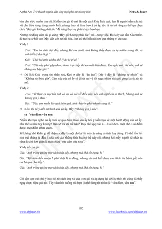 Alpha Art: Trở thành người đàn ông mọi phụ nữ mong ước Nexx & Joker
102
www.alphaart.vn www.facebook.com/alphaart.vn
bản cho việc muốn tìm tòi. Khiến con gái tò mò là một cách Đẩy hiệu quả, bạn là người nắm câu trả
lời cho điều nàng đang muốn biết, nhưng thay vì làm theo ý cô ấy, tức là nói rõ ràng ra thì bạn chọn
cách “Bây giờ không phải lúc” để nàng thực sự phải chạy theo bạn.
Nhưng cứ động đến cái gì cũng “Bây giờ không phải lúc” thì…hỏng việc. Đó là lý do cần Kéo trước,
để tạo ra cơ hội tạo Đẩy, dẫn đến sự hài hòa. Bạn có thể hiểu rõ hơn qua những ví dụ sau:
Ví dụ 1:
Trai: “Em ăn ảnh thật đấy, nhưng khi em cười, anh không thấy được sự tự nhiên trong đó, và
anh biết lý do là gì.”
Gái: “Thật hả anh. Huhu, thế lý do là gì ạ?”
Trai: “Cái này phải gặp nhau, demo trực tiếp thì em mới hiểu được. Em ngốc mà, thế nên, anh sẽ
không nói bây giờ.”
 Đủ Kéo-Đẩy trong tin nhắn này, Kéo ở đây là “ăn ảnh”, Đẩy ở đây là “không tự nhiên” và
“Không nói bây giờ”. Cảm xúc của cô ấy sẽ đi từ vui vẻ tới ngạc nhiên và cuối cùng là rất, rất tò
mò.
Ví dụ 2:
Trai: “ thực ra một lần tình cờ em có nói về điều này, nên anh nghĩ em sẽ thích. Nhưng anh sẽ
không gợi ý đâu.”
Gái: “Uầy, em muốn lấy quà luôn quá, anh chuyển phát nhanh sang đi.”
 Kéo: tôi để ý đến sở thích của cô ấy. Đẩy: “không gợi ý đâu”.
c) Vừa đấm vừa xoa:
Nhiều khi bạn nghe cô ấy tâm sự qua điện thoại, cô ấy hỏi ý kiến bạn về một hành động của cô ấy,
như thế là nên hay không? Bạn sẽ trả lời thế nào? Hãy nhớ quy tắc 2-1. Hai khen, một chê. Hai điểm
được, một điểm chưa được.
Sẽ không khó khăn gì để nhận ra, đây là một chiêu bài mà các nàng cá tính hay dùng. Có thể hầu hết
con trai chúng ta đều ít nhất rơi vào những tình huống thế này rồi, nhưng hỏi mấy người sẽ nhận ra
rằng đó chỉ đơn giản là một chiêu “vừa đấm vừa xoa”?
Ví dụ về con gái:
Gái: “Anh trông giống mọt sách thật đấy, nhưng mà khá tốt bụng, hì”
Gái: “Tội dám đến muộn 5 phút thật là to đùng, nhưng do anh biết được em thích ăn bánh gối, nên
em bỏ qua cho đấy”.
Gái: “Anh trông giống mọt sách thật đấy, nhưng mà khá tốt bụng, hì”
Chỉ cần con trai chú ý học hỏi từ cách ứng xử của con gái và áp dụng lại với họ thôi thì cũng đã thấy
ngay được hiệu quả rồi. Tùy vào tình huống mà bạn có thể dùng tin nhắn để “vừa đấm, vừa xoa”.
 