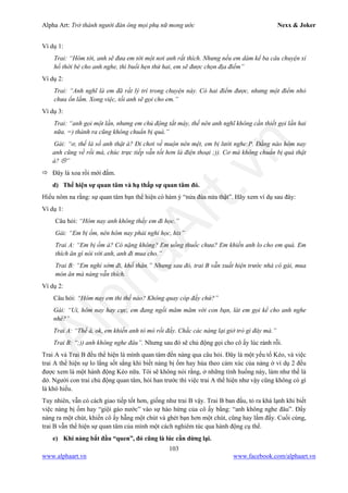 Alpha Art: Trở thành người đàn ông mọi phụ nữ mong ước Nexx & Joker
103
www.alphaart.vn www.facebook.com/alphaart.vn
Ví dụ 1:
Trai: “Hôm tới, anh sẽ đưa em tới một nơi anh rất thích. Nhưng nếu em dám kể ba câu chuyện xí
hổ thời bé cho anh nghe, thì buổi hẹn thứ hai, em sẽ được chọn địa điểm”
Ví dụ 2:
Trai: “Anh nghĩ là em đã rất lý trí trong chuyện này. Có hai điểm được, nhưng một điểm nhỏ
chưa ổn lắm. Xong việc, tối anh sẽ gọi cho em.”
Ví dụ 3:
Trai: “anh gọi một lần, nhưng em chủ động tắt máy, thế nên anh nghĩ không cần thiết gọi lần hai
nữa. =) thành ra cũng không chuẩn bị quà.”
Gái: “ơ, thế là số anh thật à? Đi chơi về muộn nên mệt, em bị lười nghe:P. Đằng nào hôm nay
anh cũng về rồi mà, chúc trực tiếp vẫn tốt hơn là điện thoại ;)). Cơ mà không chuẩn bị quà thật
à? ”
 Đây là xoa rồi mới đấm.
d) Thể hiện sự quan tâm và hạ thấp sự quan tâm đó.
Hiểu nôm na rằng: sự quan tâm bạn thể hiện có hàm ý “nửa đùa nửa thật”. Hãy xem ví dụ sau đây:
Ví dụ 1:
Câu hỏi: “Hôm nay anh không thấy em đi học.”
Gái: “Em bị ốm, nên hôm nay phải nghỉ học, hix”
Trai A: “Em bị ốm à? Có nặng không? Em uống thuốc chưa? Em khiến anh lo cho em quá. Em
thích ăn gì nói với anh, anh đi mua cho.”
Trai B: “Em nghỉ sớm đi, khổ thân.” Nhưng sau đó, trai B vẫn xuất hiện trước nhà cô gái, mua
món ăn mà nàng vẫn thích.
Ví dụ 2:
Câu hỏi: “Hôm nay em thi thế nào? Không quay cóp đấy chứ?”
Gái: “Ui, hôm nay hay cực, em đang ngồi măm măm với con bạn, lát em gọi kể cho anh nghe
nhé?”
Trai A: “Thế à, ok, em khiến anh tò mò rồi đấy. Chắc các nàng lại giở trò gì đây mà.”
Trai B: “;)) anh không nghe đâu”. Nhưng sau đó sẽ chủ động gọi cho cô ấy lúc rảnh rỗi.
Trai A và Trai B đều thể hiện là mình quan tâm đến nàng qua câu hỏi. Đây là một yếu tố Kéo, và việc
trai A thể hiện sự lo lắng sốt sắng khi biết nàng bị ốm hay hùa theo cảm xúc của nàng ở ví dụ 2 đều
được xem là một hành động Kéo nữa. Tôi sẽ không nói rằng, ở những tình huống này, làm như thế là
dở. Người con trai chủ động quan tâm, hỏi han trước thì việc trai A thể hiện như vậy cũng không có gì
là khó hiểu.
Tuy nhiên, vẫn có cách giao tiếp tốt hơn, giống như trai B vậy. Trai B ban đầu, tỏ ra khá lạnh khi biết
việc nàng bị ốm hay “giội gáo nước” vào sự hào hứng của cô ấy bằng: “anh không nghe đâu”. Đẩy
nàng ra một chút, khiến cô ấy hẫng một chút và ghét bạn hơn một chút, cũng hay lắm đấy. Cuối cùng,
trai B vẫn thể hiện sự quan tâm của mình một cách nghiêm túc qua hành động cụ thể.
e) Khi nàng bắt đầu “quen”, đó cũng là lúc cần dừng lại.
 