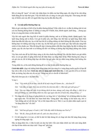 Alpha Art: Trở thành người đàn ông mọi phụ nữ mong ước Nexx & Joker
104
www.alphaart.vn www.facebook.com/alphaart.vn
Khi cô nàng đã “quen” với một việc nhận được tin nhắn của bạn hằng ngày, đó cũng là lúc nên dừng
hành động đó lại một thời gian. Việc đó khiến cho cô nàng có cảm giác mong đợi. Tâm trạng chờ đợi
này sẽ khiến cảm xúc đối với người đàn ông của họ dần dần thay đổi.
f) Là một phần thưởng thực sự.
Một cô gái xinh đẹp có biết rõ họ là phần thưởng không? Chắc chắn là có, và đâu là những tính từ mà
con trai thường phỏng đoán về những cô nàng đó? Chảnh, kiêu, khinh người, lạnh lùng,….chung quy
là họ vô cùng khó đoán và khó nắm bắt.
Vậy khi một người đàn ông biết rõ mình là phần thưởng, anh ta sẽ không chảnh, khinh người, hay
lạnh lùng nhưng anh ta Kiêu. Con gái là phái yếu, nên bằng việc thể hiện sự lạnh lùng, thiếu thân
thiện ban đầu khi tiếp xúc, họ có thể loại bớt đi cả đống những cái đuôi không đủ tiêu chuẩn. Con trai
không hợp với những cách ứng xử như vậy, họ thể hiện giá trị của mình qua việc luôn cho nàng biết
mình có tiêu chuẩn cao. Như đã từng đề cập ở chương phẩm chất đàn ông Alpha, họ đặt ra những tiêu
chuẩn, quy tắc cho bạn tình và sẽ không kết đôi với những ai không đáp ứng được những tiêu chuẩn
đó.
Vậy làm cách nào để họ biết được nàng có đủ tiêu chuẩn hay không? Họ cần thử thách con gái nhiều
hơn, và con gái phải cố gắng nhiều hơn để nhận được sự công nhận từ họ. Phần thưởng nào cũng có
cái giá của nó, đó là thông điệp bạn cần khéo léo gửi gắm vào tin nhắn trong những tình huống cho
phép.
Trong nhắn tin, có ba cách thông thường để tỏ ra bạn là một phần thưởng thực sự.
Cách thứ nhất: chụp mũ những hành động quan tâm của nàng là vì nàng đang muốn quyến rũ bạn để
bạn chú ý đến cô ấy hơn. Cách này nên sử dụng một cách khéo léo, vì nếu quá đà sẽ bị coi là hợm
hĩnh, ảo tưởng, hay như các chị em nói “thằng này nó có vấn đề về thần kinh”.
Hãy hiểu hơn qua các ví dụ dưới đây:
Ví dụ 1:
Trai: “Vậy mình sẽ đi ăn kem, sau đó đi bộ một vòng hồ Gươm cho….tiêu kem:D”
Gái: “Lần đầu em nghe thấy câu nói đi bộ cho tiêu kem đấy=). Mai mấy giờ anh qua ạ?”
Trai: “Em rep chậm thế chắc là do không thích ăn kem, nhưng cuối cùng vẫn đồng ý, chắc là sợ
làm anh không vui, anh không nhắn tin chúc ngủ ngon nữa thì sẽ buồn thui, đúng không ;;)”
 Tôi chụp mũ cô ấy đang cố gắng khiến tôi vui lòng, bởi vì “nếu không” tôi sẽ không nhắn tin chúc
ngủ ngon nữa. Tôi đã khéo léo chọn hình thức “trừng phạt” nhẹ nhàng và hài hước này, bởi vì
“nếu không anh sẽ cắt liên lạc” thì có thể chạm đến tự ái. Nhớ vì sao tôi phải nhấn mạnh cụm từ
“sử dụng khéo léo” rồi chứ?
Ví dụ 2:
Gái: “Anh bao giờ quay về nước ý nhỉ? Gần đây nhất là khoảng sau Noel ạ?”
Trai: “Đó đó, chưa gì đã nhớ anh rồi, anh còn chưa đi mà. ;)) “
 Có thể nàng hỏi vì tò mò, có thể là nhớ tôi thật nhưng tôi cứ chụp mũ như thể nàng đang mong
ngóng tôi từng ngày vậy.
Hãy sử dụng khéo léo, vì đây là một con dao hai lưỡi. Cần cảm nhận chính xác tình cảm nàng dành
cho bạn là bao nhiêu mà chọn cách “chụp mũ” phù hợp.
 