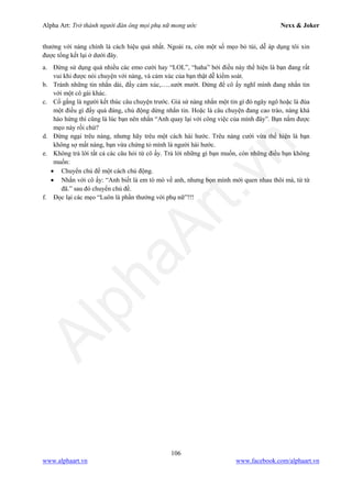 Alpha Art: Trở thành người đàn ông mọi phụ nữ mong ước Nexx & Joker
106
www.alphaart.vn www.facebook.com/alphaart.vn
thưởng với nàng chính là cách hiệu quả nhất. Ngoài ra, còn một số mẹo bỏ túi, dễ áp dụng tôi xin
được tổng kết lại ở dưới đây.
a. Đừng sử dụng quá nhiều các emo cười hay “LOL”, “haha” bởi điều này thể hiện là bạn đang rất
vui khi được nói chuyện với nàng, và cảm xúc của bạn thật dễ kiểm soát.
b. Tránh những tin nhắn dài, đầy cảm xúc,…..sướt mướt. Đừng để cô ấy nghĩ mình đang nhắn tin
với một cô gái khác.
c. Cố gắng là người kết thúc câu chuyện trước. Giả sử nàng nhắn một tin gì đó ngây ngô hoặc là đùa
một điều gì đấy quá đáng, chủ động dừng nhắn tin. Hoặc là câu chuyện đang cao trào, nàng khá
hào hứng thì cũng là lúc bạn nên nhắn “Anh quay lại với công việc của mình đây”. Bạn nắm được
mẹo này rồi chứ?
d. Đừng ngại trêu nàng, nhưng hãy trêu một cách hài hước. Trêu nàng cười vừa thể hiện là bạn
không sợ mất nàng, bạn vừa chứng tỏ mình là người hài hước.
e. Không trả lời tất cả các câu hỏi từ cô ấy. Trả lời những gì bạn muốn, còn những điều bạn không
muốn:
• Chuyển chủ đề một cách chủ động.
• Nhắn với cô ấy: “Anh biết là em tò mò về anh, nhưng bọn mình mới quen nhau thôi mà, từ từ
đã.” sau đó chuyển chủ đề.
f. Đọc lại các mẹo “Luôn là phần thưởng với phụ nữ”!!!
 