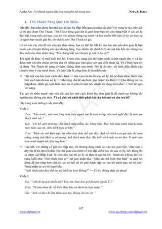 Alpha Art: Trở thành người đàn ông mọi phụ nữ mong ước Nexx & Joker
107
www.alphaart.vn www.facebook.com/alphaart.vn
4. Thử Thách Nàng Qua Tin Nhắn.
Đến đây, bạn nắm được làm thế nào để tạo Sự Hấp Dẫn qua tin nhắn rồi chứ? Hy vọng là vậy, bây giờ
là tới giai đoạn Thử Thách. Thử Thách tổng quát lên là giai đoạn bạn nói cho nàng biết vì sao cô ấy
đặc biệt trong mắt của bạn. Bạn có tiêu chuẩn riêng của mình và bạn muốn biết liệu cô ấy có thực sự
là người bạn muốn gắn bó, tốt nhất là nên Thử Thách cô gái.
Có vô vàn các chủ đề nói chuyện khác nhau, bạn có thể đặt bất kỳ câu hỏi nào nếu đơn giản là bạn
muốn câu chuyện không rơi vào khoảng lặng. Tuy nhiên, đó chính là lý do mà hầu hết các chàng trai
đều buồn rầu thừa nhận rằng: “Em chẳng biết nói chuyện gì với cô ấy cả?”
Tôi nghĩ rất khác về một buổi hẹn hò. Trước tiên, nàng cần thể hiện mình là một người thú vị và đạt
được một vài tiêu chuẩn cơ bản của tôi thông qua việc giao tiếp qua điện thoại đã. Và ở buổi hẹn, tôi
sẽ dùng Thử Thách để củng cố thêm khẳng định của mình. Bởi lý do này, tôi luôn điều khiển câu
chuyện theo ý của mình được. Và dưới đây là công thức để làm điều này:
 Đặt một câu hỏi (một cách khéo léo) => dựa vào câu trả lời của cô ấy, tôi sẽ đoán được thêm một
tính cách nào đó của cô ấy => Mở rộng chủ đề sâu hơn (giai đoạn Hòa Hợp) => Qua thông tin thu
thập được, đánh giá xem tính cách đó có phải là một tiêu chuẩn tôi đang tìm kiếm => Nói kết quả
với nàng.
Tại sao tôi nhấn mạnh việc nên đặt câu hỏi một cách khéo léo, đơn giản là để tránh tạo không khí
nghiêm túc không cần thiết. Và có phải cứ nhất thiết phải đặt câu hỏi mới có câu trả lời?
Hãy cùng xem những ví dụ dưới đây:
Ví dụ 1:
Trai: “Lần trước, một nửa tông màu trên người em là màu trắng, nên anh nghĩ đây là màu em
thích nhất rồi.”
Gái: “Oh hố, anh siêu thế? Em thích màu trắng, đỏ, hồng nhạt. Đặc biệt màu xanh nhạt là màu
may mắn của em. Anh thích màu gì nhỉ?”
Trai: “Màu sắc thể hiện việc em nhìn bản thân thế nào đấy. Anh rất thích con gái mặc đồ màu
trắng, trông tinh khôi và trẻ trung. Anh thích màu đen, đặc biệt thích mặc sơ mi đen. Vì anh cảm
thấy mình mạnh mẽ, đàn ông hơn.”
 Hầu hết, với những cô gái mới tiếp xúc, tôi thường dùng cách đặt câu hỏi gián tiếp. Gián tiếp ở
đây tức là tôi đưa ra nhận xét chủ quan của mình về một đặc điểm nào đó của cô ấy, nếu Đúng thì
sẽ được cái tiếng Tinh Tế, còn nếu Sai thì cô ấy sẽ đưa ra câu trả lời. Tránh tạo không khí hỏi
cung kiểu như: “Em thích màu gì?” tại giai đoạn đầu. “Màu sắc thể hiện bản thân” là cách tôi
dùng để mở rộng hơn chủ đề, tạo cơ hội để tôi giải thích việc tại sao tôi thích mặc sơ mi đen?
Đừng nhắn tin trả lời theo kiểu:
“Anh thích màu đen, thế em có thích ăn kem không?” => Cô ấy không phải tội phạm!
Ví dụ 2:
Gái: “Anh đi du lịch nhiều nhỉ? Em còn chưa bao giờ đi nước ngoài T.T”
Trai: “Đi làm thêm đi, rồi hiện thức hóa sở thích du lịch, hehe.”
Gái: “Anh có địa chỉ làm thêm nào hay không chỉ em với.”
 