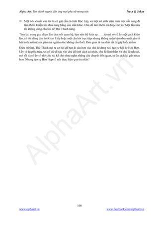 Alpha Art: Trở thành người đàn ông mọi phụ nữ mong ước Nexx & Joker
108
www.alphaart.vn www.facebook.com/alphaart.vn
 Một tiêu chuẩn của tôi là cô gái cần có tính Độc Lập, và một cô sinh viên năm một sẵn sàng đi
làm thêm khiến tôi nhìn nàng bằng con mắt khác. Chủ đề làm thêm đã được mở ra. Một lần nữa
tôi không dùng câu hỏi để Thử Thách nàng.
Tóm lại, trong giai đoạn đầu của mối quan hệ, bạn nên thể hiện sự…….tò mò về cô ấy một cách khéo
léo, có thể dùng câu hỏi Gián Tiếp hoặc một câu hỏi trực tiếp nhưng không quên kèm theo một yếu tố
hài hước nhằm làm giảm sự nghiêm túc không cần thiết. Đơn giản là tin nhắn rất dễ gây hiểu nhầm.
Điều thứ hai, Thử Thách mở ra cơ hội để bạn đi sâu hơn vào chủ đề đang nói, tạo cơ hội để Hòa Hợp.
Lấy ví dụ phía trên, tôi có thể đi sâu vào chủ đề tính cách cá nhân, chủ đề làm thêm và chủ đề nấu ăn,
nơi tôi và cô ấy có thể chia sẻ, kể cho nhau nghe những câu chuyện liên quan, từ đó xích lại gần nhau
hơn. Nhưng tạo sự Hòa Hợp có nên thực hiện qua tin nhắn?
 