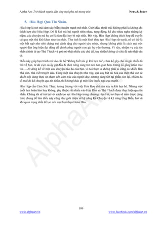 Alpha Art: Trở thành người đàn ông mọi phụ nữ mong ước Nexx & Joker
109
www.alphaart.vn www.facebook.com/alphaart.vn
5. Hòa Hợp Qua Tin Nhắn.
Hòa Hợp là nơi mà cảm xúc biến chuyển mạnh mẽ nhất. Cười đùa, thoải mái không phải là không khí
thích hợp cho Hòa Hợp. Đó là khi mà hai người nhìn nhau, rung động, kể cho nhau nghe những kỷ
niệm, câu chuyện mà họ coi là tâm đắc hay bí mật nhất. Bởi vậy, Hòa Hợp không thích hợp để truyền
tải qua một thứ khô khan như tin nhắn. Thư tình là một hình thức tạo Hòa Hợp rất tuyệt, nó có thể là
một bất ngờ nho nhỏ chàng trai dành tặng cho người yêu mình, nhưng không phải là cách mà một
người đàn ông hiện đại dùng để chinh phục người con gái họ yêu thương. Vì vậy, nhiệm vụ của tin
nhắn chính là tạo Thử Thách và gợi mở thật nhiều các chủ đề, tuy nhiên không có chủ đề nào thật sâu
cả.
Điều này giúp bạn tránh rơi vào cái hố “không biết nói gì khi hẹn hò”, chưa kể gây cho cô gái nhiều tò
mò về bạn, từ đó việc cô ấy gật đầu đi chơi riêng càng trở nên đơn giản hơn. Đừng cố gắng nhắn một
tin…..20 dòng kể về một câu chuyện nào đó của bạn, vì nói thực là không phải ai cũng có khiếu làm
nhà văn, nhà viết truyện đâu. Cùng một câu chuyện như vậy, qua cây bút tài hoa của một nhà văn sẽ
khiến nội dung thực sự chạm đến cảm xúc của người đọc, nhưng cũng tồn tại phần còn lại, chiếm đa
số mà khi kể chuyện qua tin nhắn, thì không khác gì một liều thuốc ngủ cực mạnh.
Hòa Hợp cần Cảm Xúc Thực, tương đương với việc Hòa Hợp chỉ nên xảy ra khi hẹn hò. Nhưng một
buổi hẹn hoàn hảo hay không, phụ thuộc rất nhiều vào Hấp Dẫn và Thử Thách được thực hiện qua tin
nhắn. Chúng tôi sẽ trở lại với cách tạo sự Hòa Hợp trong chương Hẹn Hò, nơi bạn sẽ nắm được công
thức chung để làm điều này cũng như giới thiệu về kỹ năng Kể Chuyện và kỹ năng Ứng Biến, hai vũ
khí quan trọng nhất để tạo nên một buổi hẹn Hoàn Hảo.
 