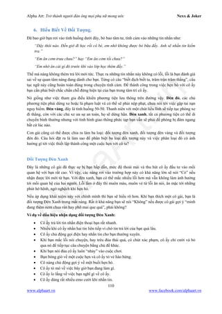 Alpha Art: Trở thành người đàn ông mọi phụ nữ mong ước Nexx & Joker
110
www.alphaart.vn www.facebook.com/alphaart.vn
6. Hiểu Biết Về Đối Tượng.
Đã bao giờ bạn rơi vào tình huống dưới đây, bỏ bao tâm tư, tình cảm vào những tin nhắn như:
“Dậy thôi nào. Đến giờ đi học rồi cô bé, em nhớ không được bỏ bữa đấy. Anh sẽ nhắn tin kiểm
tra.”
“Em ăn cơm trưa chưa?” hay “Em ăn cơm tối chưa?”
“Em nhớ ăn cái gì đó trước khi vào lớp học thêm đấy.”
Thế mà nàng không thèm trả lời mới tức. Thực ra những tin nhắn này không có lỗi, lỗi là bạn đánh giá
sai về sự quan tâm nàng đang dành cho bạn. Từng có câu “biết địch biết ta, trăm trận trăm thắng”, câu
tục ngữ này cũng hoàn toàn đúng trong chuyện tình cảm. Để thành công trong việc hẹn hò với cô ấy
bạn cần phải biết chắc chắn chỗ đứng hiện tại của bạn trong tâm trí cô ấy.
Nó giống như việc tham gia điều khiển phương tiện lưu thông trên đường vậy. Đèn đỏ, các chủ
phương tiện phải dừng xe hoặc là phạm luật và có thể sẽ phải nộp phạt, chưa nói tới việc gặp tai nạn
nguy hiểm. Đèn vàng, đây là tình huống 50-50. Thanh niên với một chút liều lĩnh sẽ tiếp tục phóng xe
đi thẳng, còn với các chủ xe ưa sự an toàn, họ sẽ dừng hẳn. Đèn xanh, tất cả phương tiện có thể di
chuyển bình thường nhưng với tình hình giao thông phức tạp bạn vẫn sẽ phải đề phòng bị đâm ngang
bất cứ lúc nào.
Con gái cũng có thể được chia ra làm ba loại: đối tượng đèn xanh, đối tượng đèn vàng và đối tượng
đèn đỏ. Câu hỏi đặt ra là làm sao để phân biệt ba loại đối tượng này và việc phân loại đó có ảnh
hưởng gì tới việc thiết lập thành công một cuộc hẹn với cô ta?
Đối Tượng Đèn Xanh
Đây là những cô gái đã thực sự bị bạn hấp dẫn, mức độ thoải mái và thu hút cô ấy đầu tư vào mối
quan hệ với bạn rất cao. Vì vậy, các nàng rơi vào trường hợp này có khả năng lớn sẽ nói “Có” nếu
nhận được lời mời từ bạn. Với đèn xanh, bạn có thể mắc nhiều lỗi hơn mà vẫn không làm ảnh hưởng
tới mối quan hệ của hai người. Lỗi lầm ở đây thì muôn màu, muôn vẻ từ lỗi ăn nói, ăn mặc tới những
phút hớ hênh, ngờ nghệch khi hẹn hò.
Nếu áp dụng khái niệm này với chính mình thì bạn sẽ hiểu rõ hơn. Khi bạn thích một cô gái, bạn là
đối tượng Đèn Xanh trong mắt nàng. Rất ít khả năng bạn sẽ nói “Không” nếu được cô gái gợi ý “mình
đang thèm nem chua rán hay phô mai que quá”, phải không?
Ví dụ về dấu hiệu nhận dạng đối tượng Đèn Xanh:
• Cô ấy trả lời tin nhắn điện thoại bạn rất nhanh.
• Nhiều khi cô ấy nhắn hai tin liên tiếp vì chờ tin trả lời của bạn quá lâu.
• Cô ấy chủ động gọi điện hay nhắn tin cho bạn thường xuyên.
• Khi bạn mắc lỗi nói chuyện, hay trêu đùa thái quá, có chút xúc phạm, cô ấy chỉ cười và bỏ
qua nó để tiếp tục câu chuyện bằng chủ đề khác.
• Khi bạn nói đùa cô ấy luôn “nhảy” vào cuộc chơi.
• Bạn bóng gió về một cuộc hẹn và cô ấy tỏ vẻ hào hứng.
• Cô nàng chủ động gợi ý về một buổi hẹn hò.
• Cô ấy tò mò về việc bây giờ bạn đang làm gì.
• Cô ấy lo lắng về việc bạn nghĩ gì về cô ấy.
• Cô ấy dùng rất nhiều emo cười khi nhắn tin.
 