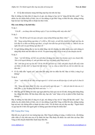 Alpha Art: Trở thành người đàn ông mọi phụ nữ mong ước Nexx & Joker
111
www.alphaart.vn www.facebook.com/alphaart.vn
• Cô ấy đặt nickname mang tính lãng mạn hay tán tỉnh cho bạn.
Đây là những tín hiệu khá rõ ràng từ cô gái, mà chúng ta hay nói là “nàng đã bật đèn xanh”. Tuy
nhiên, họ chỉ chiếm thiểu số thôi, còn vô vàn những cô gái Đèn Vàng và Đèn Đỏ nữa, những trường
hợp mà mọi việc không diễn ra thuận lợi như ở trên.
Hãy xem những ví dụ dưới đây:
Ví dụ 1:
“Cái đồ…..em đang chán mà không reply à? Lại còn không nhấc máy nữa chứ?”
Ví dụ 2:
Nam: “Em đã bao giờ trải qua cảm giác sung sướng không ngủ được chưa?”
Nữ: “Sung sướng không ngủ được á?:)) Rồi ạ. Hồi trước, cứ mỗi lần chuẩn bị đi nghỉ mát hay du
lịch đâu là cả đêm em không ngủ được, cứ ngồi chơi đến bao giờ đi thì đi thôi=)). Anh kể cho em
nghe lần anh vui quá không ngủ được đi.”
 Cô gái không những đầu tư vào tin nhắn bằng việc kể chuyện, tin nhắn nhiều emo cười chứng tỏ
nàng thấy thoải mái khi nhắn tin với tôi. Và quan trọng nhất, cô ấy tò mò về câu chuyện của tôi.
Ví dụ 3:
Nam: “em biết không, mồ hồi của anh được sử dụng làm nước hoa homme sport của chanel đấy.
Nên cứ đi ngoài đường về, anh gửi khăn mùi xoa của mình sang Pháp luôn;)).”
Nữ:“Anh làm gì mà rep lâu thế? Từ lúc 8h đến giờ mới rep. Chắc anh phải chuyển đến mấy trăm
cái khăn rồi đấy nhở?:)) Ngoài hội bff, em họ + ny ra, chưa ai dám bắt em chờ tin nhắn lâu vậy
đâu nhé.”
 Cô ấy nhắc đến “người yêu” mới dám bắt nàng chờ tin nhắn lâu thế. Bạn có hiểu ý nàng là gì
không?
Ví dụ 4:
Nam: “ anh nhắn tin để chúc em ngủ ngon là 1 và hỏi xem em đã dọn dẹp vệ sinh sạch sẽ chưa là
2”
Nữ: “Sáng dậy nhận được lời chúc của anh muốn ngủ tiếp quá :”>. Anh yên tâm là trâu em có ý
thức lắm :-), bậy bạ đúng chỗ thiếu tưới tiêu:”>:”>”
 Đến bây giờ thì những lời chúc ngủ ngon phát huy hiệu quả của nó rồi nhé, nhưng phải dùng đúng
lúc, đúng thời điểm. Để làm được điều này, bạn cần “cảm” được cô ấy có phải là Đèn Xanh hay
không?
Đây là những tín hiệu khá rõ ràng từ cô gái, mà chúng ta hay nói là “nàng đã bật đèn xanh”. Tuy
nhiên, họ chỉ chiếm thiểu số thôi, còn vô vàn những cô gái Đèn Vàng và Đèn Đỏ nữa, những trường
hợp mà mọi việc không diễn ra thuận lợi như ở trên. Tôi rất thích câu nói đùa sau đây: “Người thích
và quý bạn thì ít thôi chứ người ghét và không quan tâm tới bạn thì nhiều lắm”.
Đối Tượng Đèn Vàng
Hầu hết các cô gái sẽ rơi vào trường hợp này. Đèn Vàng là những cô nàng, vì nhiều lý do, vẫn không
chắc chắn về việc tình cảm của cô ấy dành cho bạn. Phụ thuộc rất nhiều vào cách làm của bạn, Đèn
Vàng có thể chuyển thành Đèn Xanh hoặc Đèn Đỏ.
 