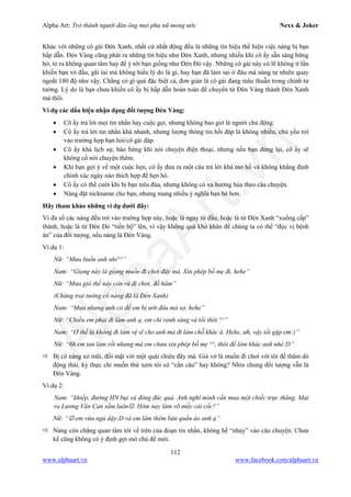 Alpha Art: Trở thành người đàn ông mọi phụ nữ mong ước Nexx & Joker
112
www.alphaart.vn www.facebook.com/alphaart.vn
Khác với những cô gái Đèn Xanh, nhất cử nhất động đều là những tín hiệu thể hiện việc nàng bị bạn
hấp dẫn. Đèn Vàng cũng phát ra những tín hiệu như Đèn Xanh, nhưng nhiều khi cô ấy sẵn sàng hững
hờ, tỏ ra không quan tâm hay để ý tới bạn giống như Đèn Đỏ vậy. Những cô gái này có lẽ không ít lần
khiến bạn vò đầu, gãi tai mà không hiểu lý do là gì, hay bạn đã làm sai ở đâu mà nàng tự nhiên quay
ngoắt 180 độ như vậy. Chẳng có gì quá đặc biệt cả, đơn giản là cô gái đang mâu thuẫn trong chính tư
tưởng. Lý do là bạn chưa khiến cô ấy bị hấp dẫn hoàn toàn để chuyển từ Đèn Vàng thành Đèn Xanh
mà thôi.
Ví dụ các dấu hiệu nhận dạng đối tượng Đèn Vàng:
• Cô ấy trả lời mọi tin nhắn hay cuộc gọi, nhưng không bao giờ là người chủ động.
• Cô ấy trả lời tin nhắn khá nhanh, nhưng lượng thông tin hồi đáp là không nhiều, chủ yếu rơi
vào trường hợp bạn hỏi/cô gái đáp.
• Cô ấy khá lịch sự, hào hứng khi nói chuyện điện thoại, nhưng nếu bạn dừng lại, cô ấy sẽ
không cố nói chuyện thêm.
• Khi bạn gợi ý về một cuộc hẹn, cô ấy đưa ra một câu trả lời khá mơ hồ và không khẳng định
chính xác ngày nào thích hợp để hẹn hò.
• Cô ấy có thể cười khi bị bạn trêu đùa, nhưng không có xu hướng hùa theo câu chuyện.
• Nàng đặt nickname cho bạn, nhưng mang nhiều ý nghĩa bạn bè hơn.
Hãy tham khảo những ví dụ dưới đây:
Vì đa số các nàng đều rơi vào trường hợp này, hoặc là ngay từ đầu, hoặc là từ Đèn Xanh “xuống cấp”
thành, hoặc là từ Đèn Đỏ “tiến bộ” lên, vì vậy không quá khó khăn để chúng ta có thể “đọc vị bệnh
án” của đối tượng, nếu nàng là Đèn Vàng.
Ví dụ 1:
Nữ: “Mưa buồn anh nhỉ^^”
Nam: “Giọng này là giọng muốn đi chơi đây mà. Xin phép bố mẹ đi, hehe”
Nữ: “Mưa gió thế này còn rủ đi chơi, đồ hâm”
(Chàng trai tưởng cô nàng đã là Đèn Xanh)
Nam: “Mưa nhưng anh có để em bị ướt đâu mà sợ, hehe”
Nữ: “Chiều em phải đi làm anh ạ, em chỉ rảnh sáng và tối thôi ^^”
Nam: “Ơ thế là không đi làm vệ sĩ cho anh mà đi làm chỗ khác à. Hehe, ưh, vậy tối gặp em:)”
Nữ: “6h em tan làm rồi nhưng mà em chưa xin phép bố mẹ ^^, thôi để làm khác anh nhé:D”
 Bị cô nàng xỏ mũi, đối mặt với một quái chiêu đây mà. Giả vờ là muốn đi chơi với tôi để thăm dò
động thái, kỳ thực chỉ muốn thử xem tôi có “cắn câu” hay không? Nhìn chung đối tượng vẫn là
Đèn Vàng.
Ví dụ 2:
Nam: “khiếp, đường HN bụi và đông đúc quá. Anh nghĩ mình cần mua một chiếc trực thăng. Mai
ra Lương Văn Can sắm luôn. Hôm nay làm vỡ mấy cái cốc?”
Nữ: “ em vừa ngủ dậy:D và em làm thêm bán quần áo anh ạ”
 Nàng còn chẳng quan tâm tới vế trên của đoạn tin nhắn, không hề “nhảy” vào câu chuyện. Chưa
kể cũng không có ý định gợi mở chủ đề mới.
 