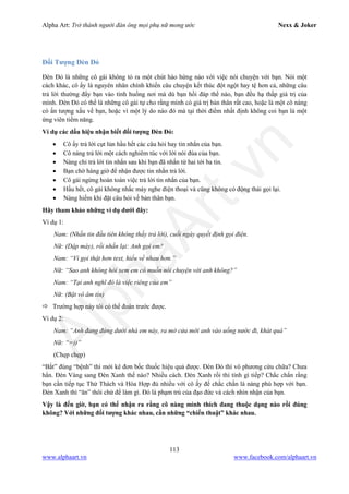 Alpha Art: Trở thành người đàn ông mọi phụ nữ mong ước Nexx & Joker
113
www.alphaart.vn www.facebook.com/alphaart.vn
Đối Tượng Đèn Đỏ
Đèn Đỏ là những cô gái không tỏ ra một chút hào hứng nào với việc nói chuyện với bạn. Nói một
cách khác, cô ấy là nguyên nhân chính khiến câu chuyện kết thúc đột ngột hay tệ hơn cả, những câu
trả lời thường đẩy bạn vào tình huống nơi mà dù bạn hồi đáp thế nào, bạn đều hạ thấp giá trị của
mình. Đèn Đỏ có thể là những cô gái tự cho rằng mình có giá trị bản thân rất cao, hoặc là một cô nàng
có ấn tượng xấu về bạn, hoặc vì một lý do nào đó mà tại thời điểm nhất định không coi bạn là một
ứng viên tiềm năng.
Ví dụ các dấu hiệu nhận biết đối tượng Đèn Đỏ:
• Cô ấy trả lời cụt lủn hầu hết các câu hỏi hay tin nhắn của bạn.
• Cô nàng trả lời một cách nghiêm túc với lời nói đùa của bạn.
• Nàng chỉ trả lời tin nhắn sau khi bạn đã nhắn từ hai tới ba tin.
• Bạn chờ hàng giờ để nhận được tin nhắn trả lời.
• Cô gái ngừng hoàn toàn việc trả lời tin nhắn của bạn.
• Hầu hết, cô gái không nhấc máy nghe điện thoại và cũng không có động thái gọi lại.
• Nàng hiếm khi đặt câu hỏi về bản thân bạn.
Hãy tham khảo những ví dụ dưới đây:
Ví dụ 1:
Nam: (Nhắn tin đầu tiên không thấy trả lời), cuối ngày quyết định gọi điện.
Nữ: (Dập máy), rồi nhắn lại: Anh gọi em?
Nam: “Vì gọi thật hơn text, hiểu về nhau hơn.”
Nữ: “Sao anh không hỏi xem em có muốn nói chuyện với anh không?”
Nam: “Tại anh nghĩ đó là việc riêng của em”
Nữ: (Bặt vô âm tín)
 Trường hợp này tôi có thể đoán trước được.
Ví dụ 2:
Nam: “Anh đang đứng dưới nhà em này, ra mở cửa mời anh vào uống nước đi, khát quá”
Nữ: “=))”
(Chẹp chẹp)
“Bắt” đúng “bệnh” thì mới kê đơn bốc thuốc hiệu quả được. Đèn Đỏ thì vô phương cứu chữa? Chưa
hẳn. Đèn Vàng sang Đèn Xanh thế nào? Nhiều cách. Đèn Xanh rồi thì tính gì tiếp? Chắc chắn rằng
bạn cần tiếp tục Thử Thách và Hòa Hợp đủ nhiều với cô ấy để chắc chắn là nàng phù hợp với bạn.
Đèn Xanh thì “ăn” thôi chứ để làm gì. Đó là phạm trù của đạo đức và cách nhìn nhận của bạn.
Vậy là đến giờ, bạn có thể nhận ra rằng cô nàng mình thích đang thuộc dạng nào rồi đúng
không? Với những đối tượng khác nhau, cần những “chiến thuật” khác nhau.
 