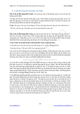 Alpha Art: Trở thành người đàn ông mọi phụ nữ mong ước Nexx & Joker
116
www.alphaart.vn www.facebook.com/alphaart.vn
8. Cách Rủ Nàng Đi Chơi Qua Tin Nhắn
Nếu cô ấy là đối tượng Đèn Xanh, với cô gái này, bạn có thể thường xuyên rủ cô ấy đi chơi mà
không quá khó khăn.
Tin nhắn cần thể hiện rằng bạn muốn gặp cô gái. Tránh những nội dung quá ngọt ngào, ướt át. Tin
nhắn cần ngắn gọn và xúc tích. Và cuối cùng là sử dụng nickname để gọi cô ấy hoặc cài một câu nói
hài hước điều đó khiến tin nhắn bớt tính nghiêm túc.
Ví dụ:“Thỏ ngọc, tuần vừa rồi mệt không? Tối mai mình gặp nhau nhé. Bảy giờ anh sẽ đến đón em.”
“Tối mai, café, bảy giờ. Cấm được mặc cái áo màu hồng hôm trước nhé”.
Nếu cô ấy là đối tượng Đèn Vàng, bạn cần hỏi bản thân lúc đó: “bạn thích cô ấy như thế nào?”.
Nếu bạn chỉ muốn vui chơi, bạn có thể sử dụng chiến lược áp dụng cho đối tượng Đèn Xanh cho
trường hợp này. Chấp nhận sự rủi ro cao là bị từ chối, thậm chí tồi tệ hơn là Đèn Vàng sẽ chuyển
thành Đèn Đỏ do cô gái nghĩ rằng, bạn đã quá vồn vã mà không tôn trọng nàng.
Ví dụ về một vài tin nhắn để gợi ý đối tượng Đèn Vàng về một cuộc hẹn:
“Cuối tuần này có hội chợ sách tại triển lãm Giảng Võ. Ly và bạn nhớ đến đó nhé.”
“Em làm gì tối nay? 10h anh sẽ đến T-bar, gặp em ở đó nhé.”
Việc cô ấy từ chối sẽ không làm ảnh hưởng tới giá trị của bạn. Vì bạn đang làm công việc của mình,
bạn có lời mời rủ cô ấy tham gia và nếu cô ấy nói Không, bạn vẫn làm những việc đó, không có gì
thay đổi cả. Quan trọng hơn, đây là một tín hiệu khá rõ ràng cho biết cô ta đã trở thành đối tượng Đèn
Xanh hay chưa, bằng việc nàng có xuất hiện tại điểm hẹn hay không?
----------------------------------------------------------------------
Lý do tôi đầu tư nhiều thời gian viết về Tin Nhắn như vậy là vì bây giờ, đây là công cụ liên lạc phổ
biến nhất của giới trẻ. Và nhắn tin là cách dễ dàng nhất để độc giả “ngấm” dần Mô Hình Diễn Biến
Cảm Xúc. Đơn giản bạn có thời gian để suy nghĩ, để “đọc vị” tin nhắn của nàng và từ đó có “chiến
thuật” thích hợp. Sau khi đã làm chủ được Mô Hình này, thì những buổi hẹn hò sẽ không còn là gánh
nặng của người đàn ông nữa. Tôi hy vọng rằng, các bạn sẽ hành xử như một Alpha, chứ không phải là
một trai Đểu và áp dụng những kỹ thuật này vào để “chăn” gái.
Có lẽ nhiều bạn sẽ không nghe theo lời khuyên này của tôi, nhưng các bạn từng nghe câu “no dồn, đói
góp” hay chưa? Sống trong cảnh thiếu lương thực quá lâu, khi có cơ hội được ăn thỏa thích, những
người này sẽ có xu hướng “ăn ngậm ăn nuốt”. Thử nghĩ mà xem, ăn như vậy có cảm thấy hết cái vị
ngon, vị đặc trưng của món ăn hay không? Quay trở lại chủ đề chính, có thể bạn sẽ có những “chiến
tích” nhất định, nhưng tôi xin khẳng định rằng bạn sẽ không cảm thấy vui và hạnh phúc khi hẹn hò
với một cô gái vì mục đích xấu. Điều thứ hai, Alpha Art không thể giúp bạn có một cuộc sống tích
cực hơn nếu bạn rơi vào trường hợp này. 72 tuyệt kỹ thiếu lâm chỉ có thể phát huy tác dụng nếu người
luyện bộ võ công đó có tâm Phật. Đó là điều mà Kim Dung gửi gắm trong tác phẩm của ông, nếu
chúng ta cùng nghĩ xa và sâu hơn, thì thấy Kim Dung còn muốn mở rộng bài học này ra cuộc sống.
Và tôi hy vọng các bạn có sự liên hệ câu chuyện này với Alpha Art.
 