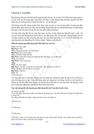 Alpha Art: Trở thành người đàn ông mọi phụ nữ mong ước Nexx & Joker
117
www.alphaart.vn www.facebook.com/alphaart.vn
Chương 2: Gọi Điện
Một phương tiện giao tiếp hiện đại để giúp bạn giữ liên lạc với con gái. Cước điện thoại ngày càng rẻ,
các gói cước gọi nội mạng ngày càng nhiều, nếu bạn và nàng dùng chung một nhà mạng thì tiền điện
thoại chỉ còn là chuyện nhỏ. Chuyện lớn hơn là.... nói gì bây giờ?
Thế nhưng trước hết chúng ta phải hiểu rằng, cách con gái và con trai giao tiếp với nhau qua điện
thoại là khác nhau hoàn toàn. Hãy nhớ lại những lần gần đây bạn nói chuyện điện thoại với mấy thằng
bạn thân, cuộc hội thoại kéo dài bao lâu, bao gồm những vấn đề gì?
Tôi chắc chắn rằng hầu hết các cuộc điện thoại của bạn và mấy thằng bạn thân đều dưới 1 phút. Tại
sao vậy? Nam giới không thích “buôn dưa lê” qua điện thoại. Đối với nam giới, những chuyện cần nói
với nhau sẽ được nói khi cả hai mặt đối mặt, việc cầm điện thoại nhìn vu vơ và nói với nhau liền tù tì
nửa tiếng đến một tiếng đồng hồ vì thế trở thành “Nhiệm vụ bất khả thi”.
Mẫu nói chuyện qua điện thoại phổ biến nhất của con trai:
Nexx: Alo Nexx nghe
Bạn Nexx: Đây
Nexx: Đang làm gì đấy. Tối rỗi không?
Bạn Nexx: Ờ có việc gì đấy?
Nexx: 8h PES ở Hattrick nhé
Bạn Nexx: Chơi luôn nhưng mà đúng giờ đấy đéo được cao su đâu đấy
Nexx: yên tâm đê
Bạn Nexx: Cạch (cụp máy)
Hoặc
Nexx: Alo Nexx nghe
Bạn Nexx: Tao đây, tí nữa 8h trà chanh nhé, mấy thằng kia ok hết rồi
Nexx: Ok được rồi nhà thờ hay chợ gạo
Bạn Nexx: Nhà thờ
Nexx: Ok
Cạch (cụp máy)
Vô cùng ngắn gọn và xúc tích. Không chào hỏi dông dài, không hỏi thăm từ ông bà bố mẹ đến con
mèo nhà hàng xóm ra sao. Cuộc điện thoại giữa các chàng trai vào thẳng vấn đề và tích hợp tất cả
những chi tiết cần thiết. Suốt 20 giây nói chuyện tất cả đều phục vụ cho mục đích- lấy thông tin thời
gian và địa điểm gặp nhau, còn đến đó thích buôn gì thì buôn.
Vậy còn con gái thì nói chuyện qua điện thoại thế nào? Sau đây là một ví dụ:
Alo mày à, tao đây
Ừ tao đây mày đang làm gì đấy, tao đang đi shopping này, vừa nhìn thấy một anh đẹp trai phết mày
ạ, thích vãi
Tao đang nằm nhà xem phim, chán quá mày ơi tao vừa nghe tin......
........
(30 phút sau).....
.....
.....
(1 tiếng sau)....
....
....
(2 tiếng sau)....
....
Ừ thế nhé tí nữa ra trà chanh buôn tiếp nhé còn bao chuyện phải kể đấy. Tao đi đắp mặt nạ đã hí hí,
phải xinh xinh tí nữa ra còn cho zai nó ngắm.
 