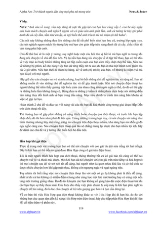 Alpha Art: Trở thành người đàn ông mọi phụ nữ mong ước Nexx & Joker
119
www.alphaart.vn www.facebook.com/alphaart.vn
Ví dụ:
Nexx: “Anh vừa về xong, vừa nãy đang đi cafe thì gặp lại con bạn học cùng cấp 1, con bé này ngày
xưa toàn mách chuyện anh nghịch ngợm với cô giáo nên anh ghét lắm, anh cứ tưởng là bây giờ phải
đanh đá cá cầy lắm, tầm như em ấy, ai ngờ hiền thế anh trêu tí mà nó nhận tội hết haha”.
Câu nói này không những đưa đến những chủ đề rất phổ biến như bạn học cũ, trường lớp ngày xưa,
các trò nghịch ngợm mách lẻo trong lớp mà bạn còn gián tiếp trêu nàng đanh đá cá cầy, chắc chắn sẽ
làm nàng phải bật cười.
Chủ đề thứ hai sẽ là một ý tưởng, suy nghĩ hoặc một câu hỏi thú vị bất kì mà bạn nghĩ ra trong khi
đang nói chuyện về chủ đề đầu tiên. Ví dụ nếu bạn đang nói chuyện về đi tập thể thao, bạn có thể đùa
về việc mặc áo body khiến những tảng cơ bắp cuồn cuộn của bạn cảm thấy chật chội thế nào. Nếu nói
về những bộ phim, kể cho nàng việc bạn đã từng thấy rét ra sao khi bạn ở nhà một mình xem phim ma
lúc 2 giờ đêm. Nếu bạn mới đi thăm họ hàng, kể về anh chị em họ của bạn, về những kỉ niệm vui mà
bạn đã có với mọi người.
Hãy giữ cho câu chuyện vui vẻ và nhẹ nhàng, loại bỏ hết những chủ đề nghiêm túc và nặng nề. Bạn sẽ
không muốn đi vào những chủ đề nghiêm túc và dễ gây tranh luận. Khi nói chuyện điện thoại hai
người không thể nhìn thấy gương mặt biểu cảm của nhau cũng như ngôn ngữ cơ thể, do đó có thể gây
ra những hiểu lầm không đáng có, Đừng đưa ra những ý kiến cá nhân phiến diện hoặc nói những điều
làm nàng thay đổi hình ảnh về bạn trong đầu nàng. Mục tiêu chính là tránh làm nàng băn khoăn về
việc sẽ gặp lại bạn.
Hoàn thành 2 chủ đề và đùa vui với nàng vài câu thì bạn đã khá thành công trong giai đoạn Hấp Dẫn
trên điện thoại rồi đấy.
Thi thoảng bạn sẽ gặp phải những cô nàng thích buôn chuyện qua điện thoại, và trước khi bạn kịp
nhận điều đó thì hơn năm phút đã trôi qua. Trong những trường hợp này, cứ nói chuyện với nàng như
bình thường nhưng hãy nhớ rằng, càng nói chuyện trên điện thoại nhiều, khả năng bạn nói điều gì đó
ngu ngốc càng cao. Nói chuyện điện thoại quá lâu sẽ chẳng mang lại được cho bạn nhiều lợi ích, hãy
để dành các chủ đề và ý tưởng cho buổi hẹn hò đầu tiên.
Hòa hợp khi gọi điện
Thực tế trong một vài trường hợp bạn có thể nói chuyện với con gái lâu (từ nửa tiếng tới hai tiếng).
Đây là khi bạn có thể tiến tới giai đoạn Hòa Hợp cùng cô gái trên điện thoại.
Tôi là một người thích hòa hợp qua điện thoại, thông thường bất cứ cô gái nào tôi cũng có thể nói
chuyện vui vẻ và thoải mái được. Một khi bạn đã nói chuyện với con gái trên nửa tiếng và hòa hợp tốt
thì mọi chuyện sau đó sẽ trở nên rất dễ dàng, hai người như đã quen nhau khá lâu và có thể chia sẻ
được nhiều chuyện hơn khi gặp mặt nhau, không còn ngượng ngịu và ngại ngùng nữa.
Tuy nhiên tôi biết rằng việc nói chuyện điện thoại lâu với một cô gái lạ không phải là điều dễ dàng,
nhất là khi cả hai không có nhiều điểm chung như cùng học một lớp một trường hay có cùng một nền
tảng môi trường giống nhau. Do đó tôi khuyên các bạn không cố gắng kéo dài cuộc điện thoại trừ khi
các bạn thực sự thấy thoải mái. Dấu hiệu cho thấy việc phải chuẩn bị cúp máy là khi bạn phải nghĩ ra
chuyện để hỏi nàng, đó là lúc câu chuyện sẽ trở nên gượng gạo hơn và bạn cần dừng lại.
Về cơ bản thì việc Hòa Hợp qua điện thoại không khác so với Hòa Hợp khi đi hẹn hò, do đó với
những bạn đọc quan tâm đến kỹ năng Hòa Hợp trên điện thoại, hãy đọc tiếp phần Hòa Hợp khi đi Hẹn
Hò để hiểu thêm về phần này.
 