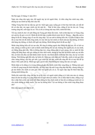 Alpha Art: Trở thành người đàn ông mọi phụ nữ mong ước Nexx & Joker
12
www.alphaart.vn www.facebook.com/alphaart.vn
Hà Nội ngày 22 tháng 11 năm 2011
Ngày nào cũng như ngày nào, hết người này lại tới người khác. Ai nhìn cũng bảo mình may mắn,
nhưng tại sao mình lại thấy khó chịu thế.
Thằng Trung bàn trên lại tiếp tục giở trò. Suốt ngày quay xuống giả vờ hỏi han linh tinh, cái mắt dê
thì cứ như dán vào ngực mình còn bộ mặt thì… Thật là khó chịu, chẳng lẽ lại tát cho cái. Trong
trường cũng thế, suốt ngày bị soi. Tất cả chỉ có chung một mục đích, mình biết thừa.
Tối nay mình đi chơi với anh Dũng mà Trang giới thiệu lần trước. Anh ta khá đẹp trai và Trang cũng
nói anh ấy rất giỏi và tử tế. Mình đã rất hồi hộp và phấn khích trước khi đi. Nhưng… Ban đầu anh ta
đúng là rất tốt, nhưng càng về sau thì càng nhạt. Tại sao anh ta không hiểu nhỉ. Cứ như là anh ta làm
tất cả mọi thứ chỉ để chiều lòng mình, từ việc liên tục hỏi mình có thích món ăn này không, có thích
nhà hàng này không, có thích chỗ ngồi này không. Mình không thích thì đã sao chứ?
Mình cũng không hiểu nổi tại sao nữa. Rõ ràng là những người như Dũng rất đẹp trai, tốt và lịch sự
nữa, nhưng có điểm gì đó ở anh ta khiến mình không thể mê nổi. Không như người yêu cũ của mình,
cái thằng đáng ghét đấy. Hắn ta không đẹp trai, cũng chẳng giàu có giỏi giang, nếu so sánh thì hắn
chẳng thể bằng được một góc những kẻ theo đuổi mình, nhưng tại sao hắn lại khiến mình say mê đến
thế, cái kiểu trêu đùa của hắn khiến mình vừa tức vừa thích, khiến mình lúc khó chịu, lúc lại vui kinh
khủng. Thôi không nghĩ đến nữa, lại buồn rồi. Hôm nay sinh nhật anh Tuấn đấy, mình có nên gọi điện
chúc mừng không, nếu bây giờ anh ý gọi mình thì sao nhỉ, mình sẵn sàng đổi tất cả mọi thứ để lại
được ở bên cạnh anh ấy. Mình ngu ngốc quá đi mất. Thôi không mơ mộng nữa nào con ngốc.
Mình nhận ra là chẳng có ai trong những gã gần đấy khiến mình thấy rung động cả. Những món quà
và bữa tối sang trọng thì thích thật đấy, cái Mẹc xám của anh Long cũng đẹp thật đấy, nhưng chẳng có
gã nào khiến cho mình có cảm giác như với người yêu cũ cả. Ăn ngon mặc đẹp thì thích thật đấy,
nhưng mình không cần.
Nhiều khi mình thấy cũng chả hay ho gì đi chơi với người mình chẳng có tí tình cảm nào cả, nhưng
được đi chơi ăn uống ít ra cũng thích hơn là ngồi nhà tự kỉ nhiều. Chỉ có điều thật là chán, chẳng có gì
thú vị đặc biệt cả khi mà mình biết thừa những kẻ theo đuổi mình sẽ làm tất cả những gì mình nói và
cho mình những gì mình muốn. Tại sao họ không hiểu? Tại sao không ai làm mình rung động được
nhỉ?
Khó chịu quá đi mất nhật kí ơi!
 