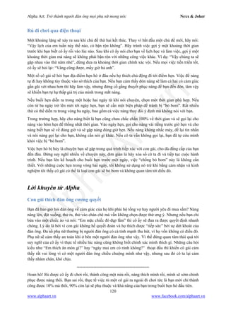 Alpha Art: Trở thành người đàn ông mọi phụ nữ mong ước Nexx & Joker
120
www.alphaart.vn www.facebook.com/alphaart.vn
Rủ đi chơi qua điện thoại
Một khoảng lặng sẽ xảy ra sau khi chủ đề thứ hai kết thúc. Thay vì bắt đầu một chủ đề mới, hãy nói:
“Vậy lịch của em tuần này thế nào, có bận rộn không”. Hãy tránh việc gợi ý một khoảng thời gian
trước khi bạn biết cô ấy rỗi vào lúc nào. Sau khi cô ấy nói cho bạn về lịch học và làm việc, gợi ý một
khoảng thời gian mà nàng sẽ không phải bận rộn với những công việc khác. Ví dụ: “Vậy chúng ta sẽ
gặp nhau vào thứ năm nhé”, đừng đưa ra khoảng thời gian chính xác vội. Nếu mọi việc tiến triển tốt,
cô ấy sẽ hỏi lại: “Vâng cũng được, mấy giờ hả anh”.
Một số cô gái sẽ hỏi bạn địa điểm hẹn hò ở đâu nếu họ thích chủ động đi tới điểm hẹn. Việc để nàng
tự đi hay không tùy thuộc vào sở thích của bạn. Nếu bạn cảm thấy đón nàng sẽ làm cả hai có cảm giác
gần gũi với nhau hơn thì hãy làm vậy, nhưng đừng cố gắng thuyết phục nàng để bạn đến đón, làm vậy
sẽ khiến bạn tự hạ thấp giá trị của mình trong mắt nàng.
Nếu buổi hẹn diễn ra trong một hoặc hai ngày từ khi nói chuyện, chọn một thời gian phù hợp. Nếu
còn từ ba ngày trở lên mới tới ngày hẹn, bạn sẽ cần một biện pháp để tránh bị “bỏ bom”. Rất nhiều
thứ có thể diễn ra trong vòng ba ngày, bao gồm cả việc nàng thay đổi ý định mà không nói với bạn.
Trong trường hợp, hãy cho nàng biết là bạn cũng chưa chắc chắn 100% về thời gian và sẽ gọi lại cho
nàng vào hôm hẹn để thống nhất thời gian. Vào ngày hẹn, gọi cho nàng vài tiếng trước giờ hẹn và cho
nàng biết bạn sẽ về đúng giờ và sẽ gặp nàng đúng giờ hẹn. Nếu nàng không nhấc máy, để lại tin nhắn
và nói nàng gọi lại cho bạn, không cần nói gì khác. Nếu cô ta vẫn không gọi lại, bạn đã tự cứu mình
khỏi việc bị “bỏ bom”.
Việc hẹn hò bị hủy là chuyện bạn sẽ gặp trong quá trình tiếp xúc với con gái, cho dù đẳng cấp của bạn
đến đâu. Đừng suy nghĩ nhiều về chuyện này, đơn giản là hãy xóa số cô ta đi và tiếp tục cuộc hành
trình. Nếu bạn lên kế hoạch cho buổi hẹn trước một ngày, việc “chống bỏ bom” này là không cần
thiết. Với những cuộc hẹn trong vòng hai ngày, tôi không sử dụng nó trừ khi bằng cảm nhận và kinh
nghiệm tôi thấy cô gái có thể là loại con gái sẽ bỏ bom và không quan tâm tới điều đó.
Lời khuyên từ Alpha
Con gái thích đàn ông cương quyết
Bạn đã bao giờ hỏi đàn ông về cảm giác của họ khi phải hộ tống vợ hay người yêu đi mua sắm? Nàng
nâng lên, đặt xuống, thử ra, thử vào chán chê mà vẫn không chọn được thứ ưng ý. Nhưng nếu bạn chỉ
bừa vào một chiếc áo và nói: “Em mặc chiếc đó đẹp lắm” thì cô ấy sẽ đưa ra được quyết định nhanh
chóng. Lý do là bởi vì con gái không hề quyết đoán và họ thích được “tiếp sức” bởi sự dứt khoát của
đàn ông. Đa số phụ nữ thường bị người đàn ông có cá tính mạnh thu hút, vì họ vốn không có điều đó.
Phụ nữ sẽ cảm thấy an toàn khi ở bên một người đàn ông như vậy. Vì thế đừng quan tâm thái quá tới
suy nghĩ của cô ấy vì thực tế nhiều lúc nàng cũng không biết chính xác mình thích gì. Những câu hỏi
kiểu như “Em thích ăn món gì?” hay “ngày mai em có rảnh không?” thoạt đầu thì khiến cô gái cảm
thấy rất vui lòng vì có một người đàn ông chiều chuộng mình như vậy, nhưng sau đó cô ta lại cảm
thấy nhàm chán, khó chịu.
----------------------------------------------------
Hoan hô! Rủ được cô ấy đi chơi rồi, thành công một nửa rồi, nàng thích mình rồi, mình sẽ sớm chinh
phục được nàng thôi. Bạn sai rồi, thực tế việc rủ một cô gái ra ngoài đi chơi tức là bạn mới chỉ thành
công được 10% mà thôi, 90% còn lại sẽ phụ thuộc và khả năng của bạn trong buổi hẹn hò đầu tiên.
 