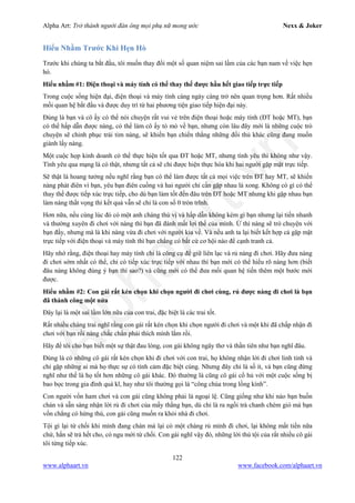 Alpha Art: Trở thành người đàn ông mọi phụ nữ mong ước Nexx & Joker
122
www.alphaart.vn www.facebook.com/alphaart.vn
Hiểu Nhầm Trước Khi Hẹn Hò
Trước khi chúng ta bắt đầu, tôi muốn thay đổi một số quan niệm sai lầm của các bạn nam về việc hẹn
hò.
Hiểu nhầm #1: Điện thoại và máy tính có thể thay thế được hầu hết giao tiếp trực tiếp
Trong cuộc sống hiện đại, điện thoại và máy tính càng ngày càng trở nên quan trọng hơn. Rất nhiều
mối quan hệ bắt đầu và được duy trì từ hai phương tiện giao tiếp hiện đại này.
Đúng là bạn và cô ấy có thể nói chuyện rất vui vẻ trên điện thoại hoặc máy tính (ĐT hoặc MT), bạn
có thể hấp dẫn được nàng, có thể làm cô ấy tò mò về bạn, nhưng còn lâu đây mới là những cuộc trò
chuyện sẽ chinh phục trái tim nàng, sẽ khiến bạn chiến thắng những đối thủ khác cũng đang muốn
giành lấy nàng.
Một cuộc họp kinh doanh có thể thực hiện tốt qua ĐT hoặc MT, nhưng tình yêu thì không như vậy.
Tình yêu qua mạng là có thật, nhưng tất cả sẽ chỉ được hiện thực hóa khi hai người gặp mặt trực tiếp.
Sẽ thật là hoang tưởng nếu nghĩ rằng bạn có thể làm được tất cả mọi việc trên ĐT hay MT, sẽ khiến
nàng phát điên vì bạn, yêu bạn điên cuồng và hai người chỉ cần gặp nhau là xong. Không có gì có thể
thay thế được tiếp xúc trực tiếp, cho dù bạn làm tốt đến đâu trên ĐT hoặc MT nhưng khi gặp nhau bạn
làm nàng thất vọng thì kết quả vẫn sẽ chỉ là con số 0 tròn trĩnh.
Hơn nữa, nếu cùng lúc đó có một anh chàng thú vị và hấp dẫn không kém gì bạn nhưng lại tiến nhanh
và thường xuyên đi chơi với nàng thì bạn đã đánh mất lợi thế của mình. Ừ thì nàng sẽ trò chuyện với
bạn đấy, nhưng mà là khi nàng vừa đi chơi với người kia về. Và nếu anh ta lại biết kết hợp cả gặp mặt
trực tiếp với điện thoại và máy tính thì bạn chẳng có bất cứ cơ hội nào để cạnh tranh cả.
Hãy nhớ rằng, điện thoại hay máy tính chỉ là công cụ để giữ liên lạc và rủ nàng đi chơi. Hãy đưa nàng
đi chơi sớm nhất có thể, chỉ có tiếp xúc trực tiếp với nhau thì bạn mới có thể hiểu rõ nàng hơn (biết
đâu nàng không đúng ý bạn thì sao?) và cũng mới có thể đưa mối quan hệ tiến thêm một bước mới
được.
Hiểu nhầm #2: Con gái rất kén chọn khi chọn người đi chơi cùng, rủ được nàng đi chơi là bạn
đã thành công một nửa
Đây lại là một sai lầm lớn nữa của con trai, đặc biệt là các trai tốt.
Rất nhiều chàng trai nghĩ rằng con gái rất kén chọn khi chọn người đi chơi và một khi đã chấp nhận đi
chơi với bạn rồi nàng chắc chắn phải thích mình lắm rồi.
Hãy để tôi cho bạn biết một sự thật đau lòng, con gái không ngây thơ và thần tiên như bạn nghĩ đâu.
Đúng là có những cô gái rất kén chọn khi đi chơi với con trai, họ không nhận lời đi chơi linh tinh và
chỉ gặp những ai mà họ thực sự có tình cảm đặc biệt cùng. Nhưng đây chỉ là số ít, và bạn cũng đừng
nghĩ như thế là họ tốt hơn những cô gái khác. Đó thường là cũng cô gái cổ hủ với một cuộc sống bị
bao bọc trong gia đình quá kĩ, hay như tôi thường gọi là “công chúa trong lồng kính”.
Con người vốn ham chơi và con gái cũng không phải là ngoại lệ. Cũng giống như khi nào bạn buồn
chán và sẵn sàng nhận lời rủ đi chơi của mấy thằng bạn, dù chỉ là ra ngồi trà chanh chém gió mà bạn
vốn chẳng có hứng thú, con gái cũng muốn ra khỏi nhà đi chơi.
Tội gì lại từ chối khi mình đang chán mà lại có một chàng rủ mình đi chơi, lại không mất tiền nữa
chứ, hắn sẽ trả hết cho, có ngu mới từ chối. Con gái nghĩ vậy đó, những lời thú tội của rất nhiều cô gái
tôi từng tiếp xúc.
 